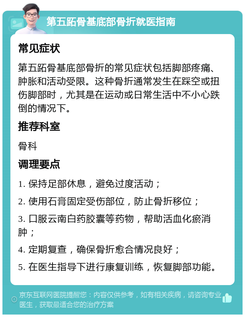 第五跖骨基底部骨折就医指南 常见症状 第五跖骨基底部骨折的常见症状包括脚部疼痛、肿胀和活动受限。这种骨折通常发生在踩空或扭伤脚部时，尤其是在运动或日常生活中不小心跌倒的情况下。 推荐科室 骨科 调理要点 1. 保持足部休息，避免过度活动； 2. 使用石膏固定受伤部位，防止骨折移位； 3. 口服云南白药胶囊等药物，帮助活血化瘀消肿； 4. 定期复查，确保骨折愈合情况良好； 5. 在医生指导下进行康复训练，恢复脚部功能。