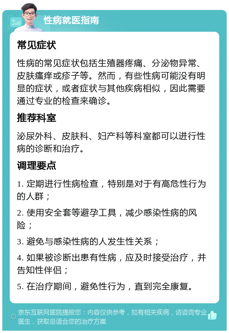 性病就医指南 常见症状 性病的常见症状包括生殖器疼痛、分泌物异常、皮肤瘙痒或疹子等。然而，有些性病可能没有明显的症状，或者症状与其他疾病相似，因此需要通过专业的检查来确诊。 推荐科室 泌尿外科、皮肤科、妇产科等科室都可以进行性病的诊断和治疗。 调理要点 1. 定期进行性病检查，特别是对于有高危性行为的人群； 2. 使用安全套等避孕工具，减少感染性病的风险； 3. 避免与感染性病的人发生性关系； 4. 如果被诊断出患有性病，应及时接受治疗，并告知性伴侣； 5. 在治疗期间，避免性行为，直到完全康复。