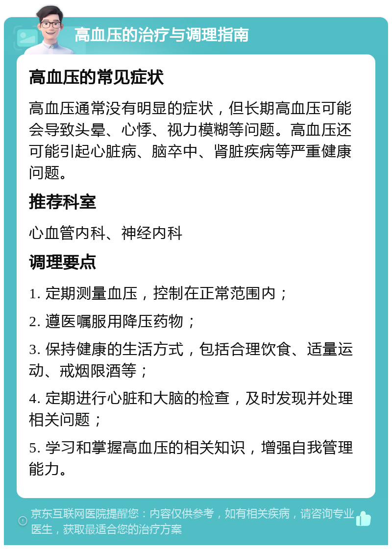 高血压的治疗与调理指南 高血压的常见症状 高血压通常没有明显的症状，但长期高血压可能会导致头晕、心悸、视力模糊等问题。高血压还可能引起心脏病、脑卒中、肾脏疾病等严重健康问题。 推荐科室 心血管内科、神经内科 调理要点 1. 定期测量血压，控制在正常范围内； 2. 遵医嘱服用降压药物； 3. 保持健康的生活方式，包括合理饮食、适量运动、戒烟限酒等； 4. 定期进行心脏和大脑的检查，及时发现并处理相关问题； 5. 学习和掌握高血压的相关知识，增强自我管理能力。