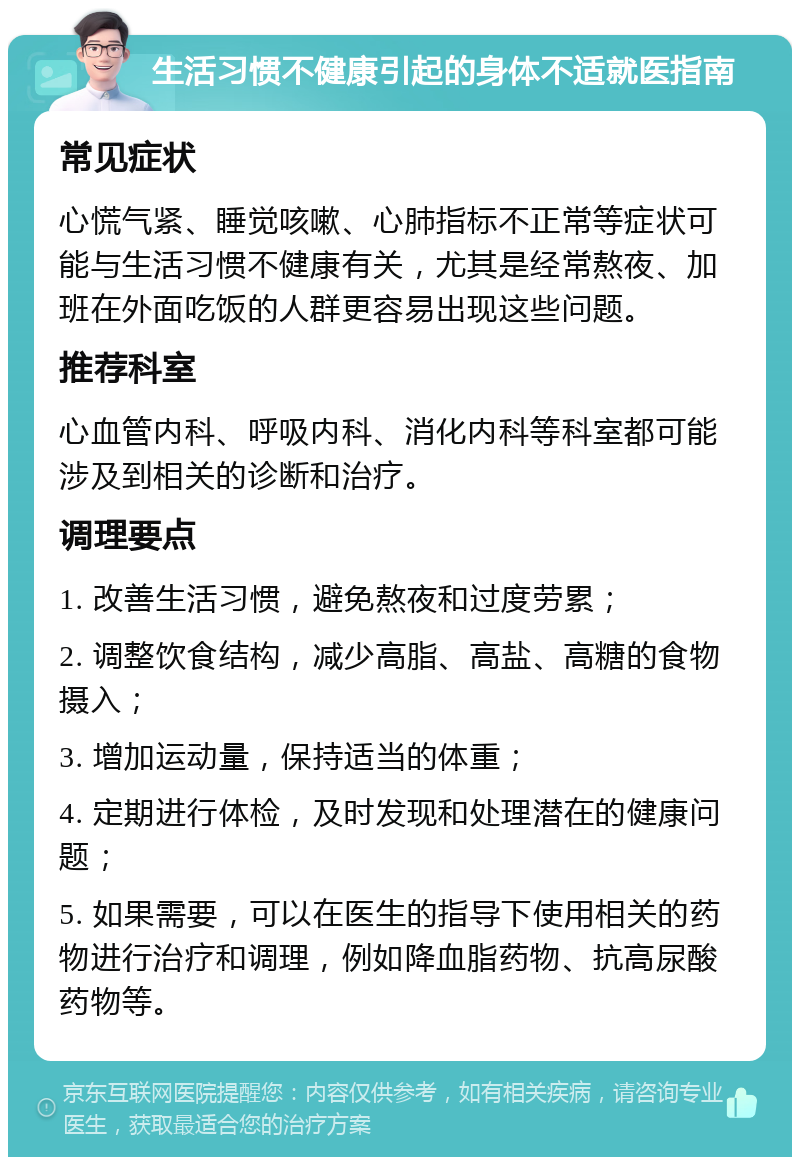 生活习惯不健康引起的身体不适就医指南 常见症状 心慌气紧、睡觉咳嗽、心肺指标不正常等症状可能与生活习惯不健康有关，尤其是经常熬夜、加班在外面吃饭的人群更容易出现这些问题。 推荐科室 心血管内科、呼吸内科、消化内科等科室都可能涉及到相关的诊断和治疗。 调理要点 1. 改善生活习惯，避免熬夜和过度劳累； 2. 调整饮食结构，减少高脂、高盐、高糖的食物摄入； 3. 增加运动量，保持适当的体重； 4. 定期进行体检，及时发现和处理潜在的健康问题； 5. 如果需要，可以在医生的指导下使用相关的药物进行治疗和调理，例如降血脂药物、抗高尿酸药物等。