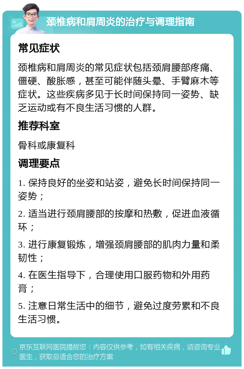 颈椎病和肩周炎的治疗与调理指南 常见症状 颈椎病和肩周炎的常见症状包括颈肩腰部疼痛、僵硬、酸胀感，甚至可能伴随头晕、手臂麻木等症状。这些疾病多见于长时间保持同一姿势、缺乏运动或有不良生活习惯的人群。 推荐科室 骨科或康复科 调理要点 1. 保持良好的坐姿和站姿，避免长时间保持同一姿势； 2. 适当进行颈肩腰部的按摩和热敷，促进血液循环； 3. 进行康复锻炼，增强颈肩腰部的肌肉力量和柔韧性； 4. 在医生指导下，合理使用口服药物和外用药膏； 5. 注意日常生活中的细节，避免过度劳累和不良生活习惯。