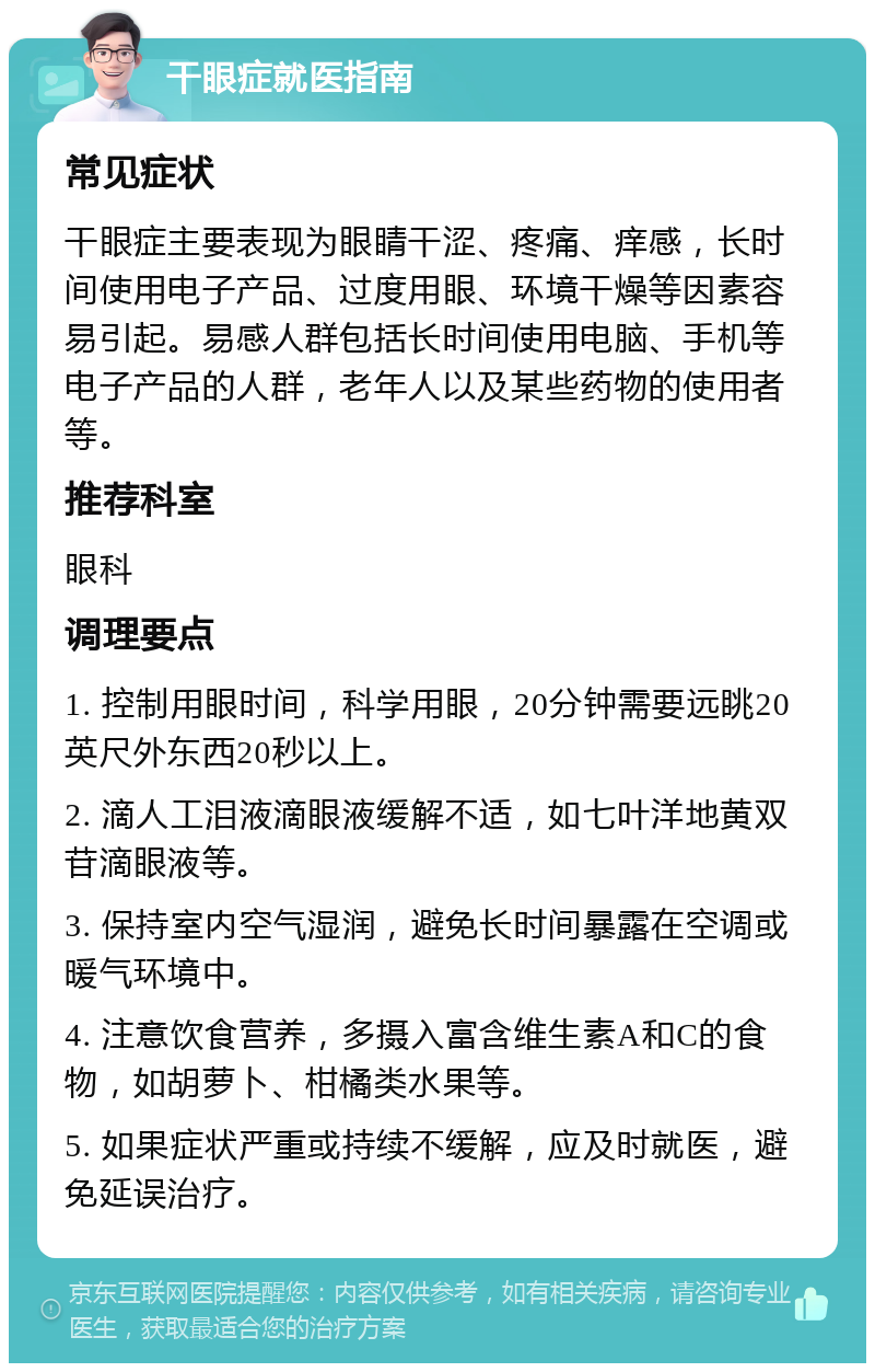 干眼症就医指南 常见症状 干眼症主要表现为眼睛干涩、疼痛、痒感，长时间使用电子产品、过度用眼、环境干燥等因素容易引起。易感人群包括长时间使用电脑、手机等电子产品的人群，老年人以及某些药物的使用者等。 推荐科室 眼科 调理要点 1. 控制用眼时间，科学用眼，20分钟需要远眺20英尺外东西20秒以上。 2. 滴人工泪液滴眼液缓解不适，如七叶洋地黄双苷滴眼液等。 3. 保持室内空气湿润，避免长时间暴露在空调或暖气环境中。 4. 注意饮食营养，多摄入富含维生素A和C的食物，如胡萝卜、柑橘类水果等。 5. 如果症状严重或持续不缓解，应及时就医，避免延误治疗。