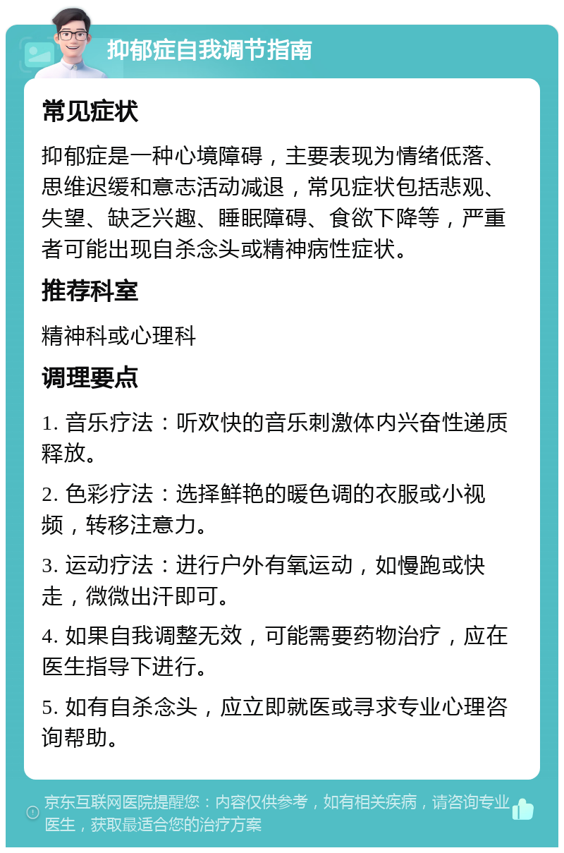 抑郁症自我调节指南 常见症状 抑郁症是一种心境障碍，主要表现为情绪低落、思维迟缓和意志活动减退，常见症状包括悲观、失望、缺乏兴趣、睡眠障碍、食欲下降等，严重者可能出现自杀念头或精神病性症状。 推荐科室 精神科或心理科 调理要点 1. 音乐疗法：听欢快的音乐刺激体内兴奋性递质释放。 2. 色彩疗法：选择鲜艳的暖色调的衣服或小视频，转移注意力。 3. 运动疗法：进行户外有氧运动，如慢跑或快走，微微出汗即可。 4. 如果自我调整无效，可能需要药物治疗，应在医生指导下进行。 5. 如有自杀念头，应立即就医或寻求专业心理咨询帮助。