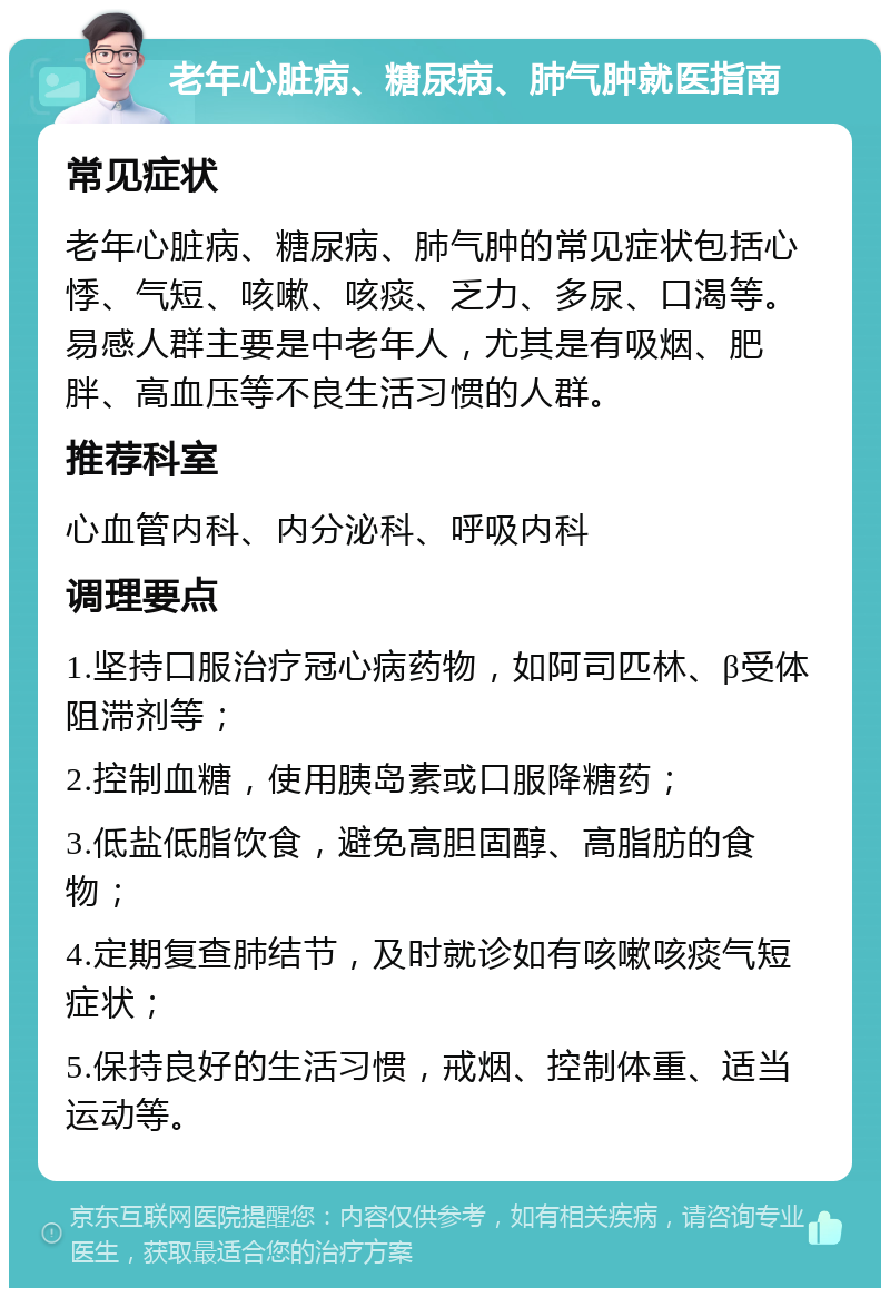 老年心脏病、糖尿病、肺气肿就医指南 常见症状 老年心脏病、糖尿病、肺气肿的常见症状包括心悸、气短、咳嗽、咳痰、乏力、多尿、口渴等。易感人群主要是中老年人，尤其是有吸烟、肥胖、高血压等不良生活习惯的人群。 推荐科室 心血管内科、内分泌科、呼吸内科 调理要点 1.坚持口服治疗冠心病药物，如阿司匹林、β受体阻滞剂等； 2.控制血糖，使用胰岛素或口服降糖药； 3.低盐低脂饮食，避免高胆固醇、高脂肪的食物； 4.定期复查肺结节，及时就诊如有咳嗽咳痰气短症状； 5.保持良好的生活习惯，戒烟、控制体重、适当运动等。