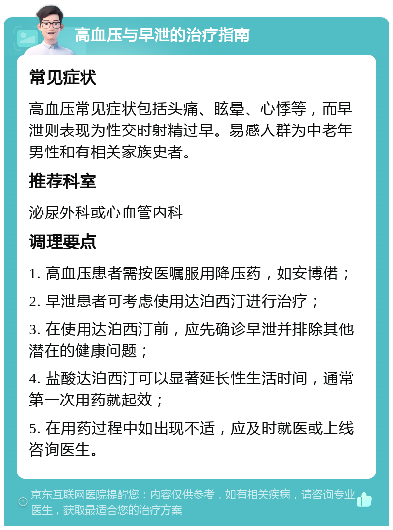 高血压与早泄的治疗指南 常见症状 高血压常见症状包括头痛、眩晕、心悸等，而早泄则表现为性交时射精过早。易感人群为中老年男性和有相关家族史者。 推荐科室 泌尿外科或心血管内科 调理要点 1. 高血压患者需按医嘱服用降压药，如安博偌； 2. 早泄患者可考虑使用达泊西汀进行治疗； 3. 在使用达泊西汀前，应先确诊早泄并排除其他潜在的健康问题； 4. 盐酸达泊西汀可以显著延长性生活时间，通常第一次用药就起效； 5. 在用药过程中如出现不适，应及时就医或上线咨询医生。