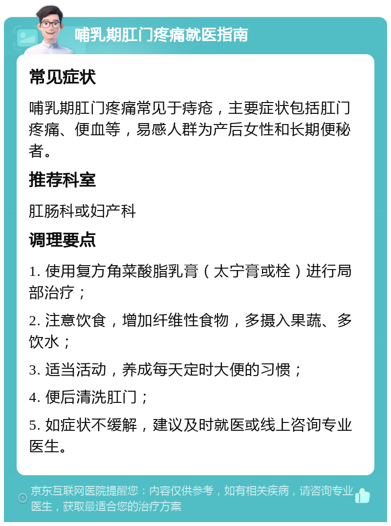 哺乳期肛门疼痛就医指南 常见症状 哺乳期肛门疼痛常见于痔疮，主要症状包括肛门疼痛、便血等，易感人群为产后女性和长期便秘者。 推荐科室 肛肠科或妇产科 调理要点 1. 使用复方角菜酸脂乳膏（太宁膏或栓）进行局部治疗； 2. 注意饮食，增加纤维性食物，多摄入果蔬、多饮水； 3. 适当活动，养成每天定时大便的习惯； 4. 便后清洗肛门； 5. 如症状不缓解，建议及时就医或线上咨询专业医生。