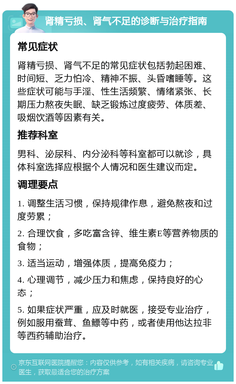 肾精亏损、肾气不足的诊断与治疗指南 常见症状 肾精亏损、肾气不足的常见症状包括勃起困难、时间短、乏力怕冷、精神不振、头昏嗜睡等。这些症状可能与手淫、性生活频繁、情绪紧张、长期压力熬夜失眠、缺乏锻炼过度疲劳、体质差、吸烟饮酒等因素有关。 推荐科室 男科、泌尿科、内分泌科等科室都可以就诊，具体科室选择应根据个人情况和医生建议而定。 调理要点 1. 调整生活习惯，保持规律作息，避免熬夜和过度劳累； 2. 合理饮食，多吃富含锌、维生素E等营养物质的食物； 3. 适当运动，增强体质，提高免疫力； 4. 心理调节，减少压力和焦虑，保持良好的心态； 5. 如果症状严重，应及时就医，接受专业治疗，例如服用蚕茸、鱼鳔等中药，或者使用他达拉非等西药辅助治疗。