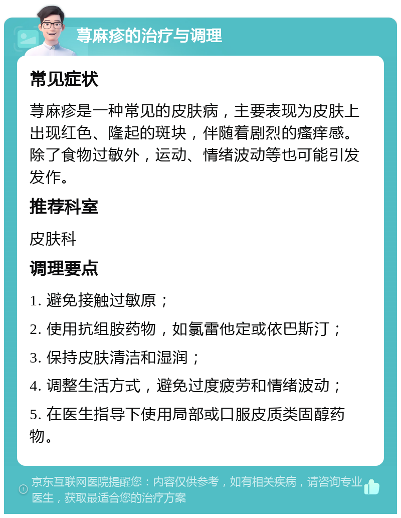 荨麻疹的治疗与调理 常见症状 荨麻疹是一种常见的皮肤病，主要表现为皮肤上出现红色、隆起的斑块，伴随着剧烈的瘙痒感。除了食物过敏外，运动、情绪波动等也可能引发发作。 推荐科室 皮肤科 调理要点 1. 避免接触过敏原； 2. 使用抗组胺药物，如氯雷他定或依巴斯汀； 3. 保持皮肤清洁和湿润； 4. 调整生活方式，避免过度疲劳和情绪波动； 5. 在医生指导下使用局部或口服皮质类固醇药物。