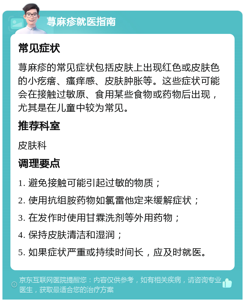 荨麻疹就医指南 常见症状 荨麻疹的常见症状包括皮肤上出现红色或皮肤色的小疙瘩、瘙痒感、皮肤肿胀等。这些症状可能会在接触过敏原、食用某些食物或药物后出现，尤其是在儿童中较为常见。 推荐科室 皮肤科 调理要点 1. 避免接触可能引起过敏的物质； 2. 使用抗组胺药物如氯雷他定来缓解症状； 3. 在发作时使用甘霖洗剂等外用药物； 4. 保持皮肤清洁和湿润； 5. 如果症状严重或持续时间长，应及时就医。