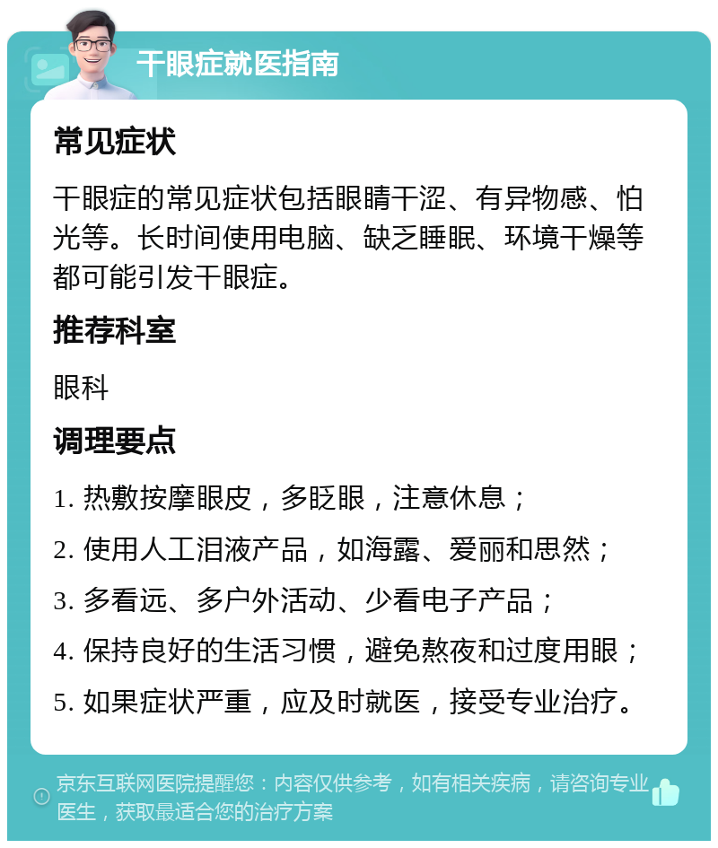 干眼症就医指南 常见症状 干眼症的常见症状包括眼睛干涩、有异物感、怕光等。长时间使用电脑、缺乏睡眠、环境干燥等都可能引发干眼症。 推荐科室 眼科 调理要点 1. 热敷按摩眼皮，多眨眼，注意休息； 2. 使用人工泪液产品，如海露、爱丽和思然； 3. 多看远、多户外活动、少看电子产品； 4. 保持良好的生活习惯，避免熬夜和过度用眼； 5. 如果症状严重，应及时就医，接受专业治疗。