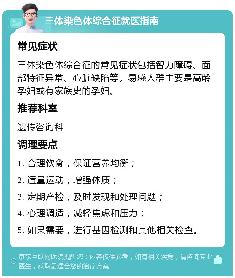 三体染色体综合征就医指南 常见症状 三体染色体综合征的常见症状包括智力障碍、面部特征异常、心脏缺陷等。易感人群主要是高龄孕妇或有家族史的孕妇。 推荐科室 遗传咨询科 调理要点 1. 合理饮食，保证营养均衡； 2. 适量运动，增强体质； 3. 定期产检，及时发现和处理问题； 4. 心理调适，减轻焦虑和压力； 5. 如果需要，进行基因检测和其他相关检查。