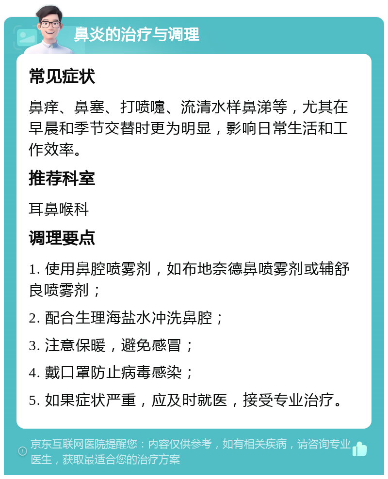 鼻炎的治疗与调理 常见症状 鼻痒、鼻塞、打喷嚏、流清水样鼻涕等，尤其在早晨和季节交替时更为明显，影响日常生活和工作效率。 推荐科室 耳鼻喉科 调理要点 1. 使用鼻腔喷雾剂，如布地奈德鼻喷雾剂或辅舒良喷雾剂； 2. 配合生理海盐水冲洗鼻腔； 3. 注意保暖，避免感冒； 4. 戴口罩防止病毒感染； 5. 如果症状严重，应及时就医，接受专业治疗。