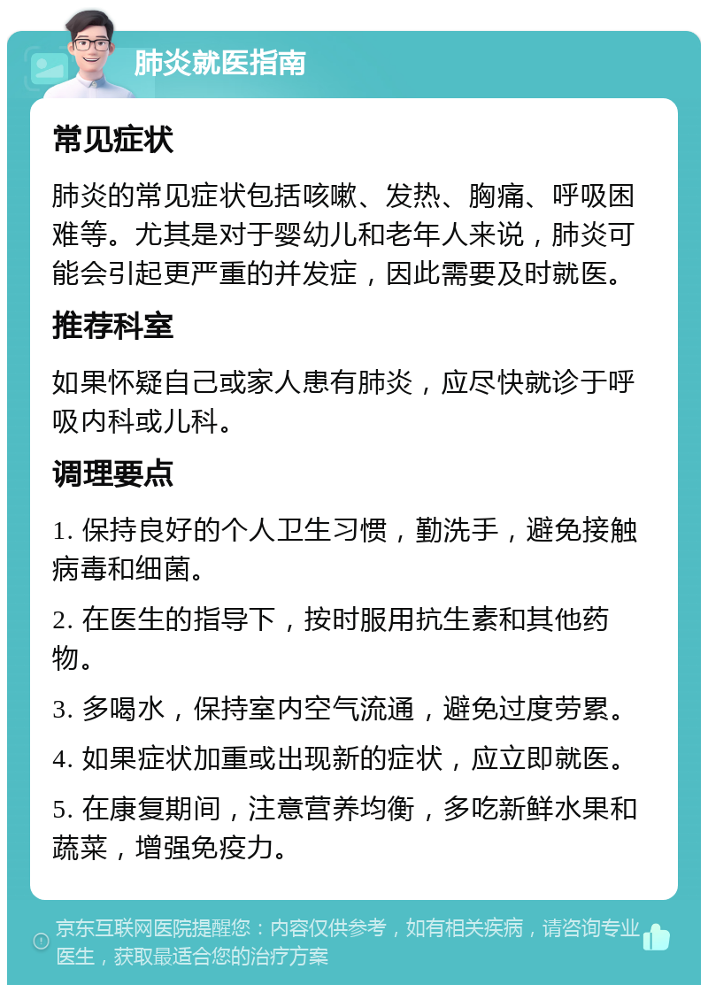 肺炎就医指南 常见症状 肺炎的常见症状包括咳嗽、发热、胸痛、呼吸困难等。尤其是对于婴幼儿和老年人来说，肺炎可能会引起更严重的并发症，因此需要及时就医。 推荐科室 如果怀疑自己或家人患有肺炎，应尽快就诊于呼吸内科或儿科。 调理要点 1. 保持良好的个人卫生习惯，勤洗手，避免接触病毒和细菌。 2. 在医生的指导下，按时服用抗生素和其他药物。 3. 多喝水，保持室内空气流通，避免过度劳累。 4. 如果症状加重或出现新的症状，应立即就医。 5. 在康复期间，注意营养均衡，多吃新鲜水果和蔬菜，增强免疫力。