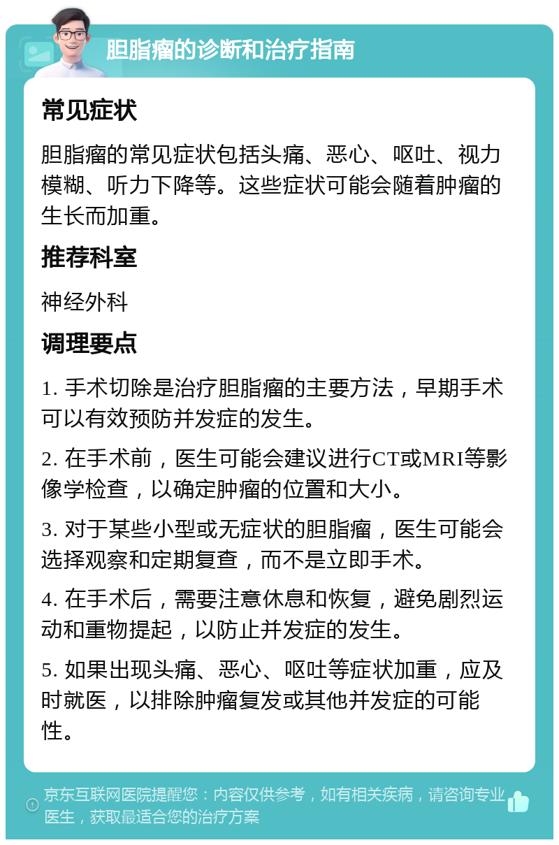 胆脂瘤的诊断和治疗指南 常见症状 胆脂瘤的常见症状包括头痛、恶心、呕吐、视力模糊、听力下降等。这些症状可能会随着肿瘤的生长而加重。 推荐科室 神经外科 调理要点 1. 手术切除是治疗胆脂瘤的主要方法，早期手术可以有效预防并发症的发生。 2. 在手术前，医生可能会建议进行CT或MRI等影像学检查，以确定肿瘤的位置和大小。 3. 对于某些小型或无症状的胆脂瘤，医生可能会选择观察和定期复查，而不是立即手术。 4. 在手术后，需要注意休息和恢复，避免剧烈运动和重物提起，以防止并发症的发生。 5. 如果出现头痛、恶心、呕吐等症状加重，应及时就医，以排除肿瘤复发或其他并发症的可能性。