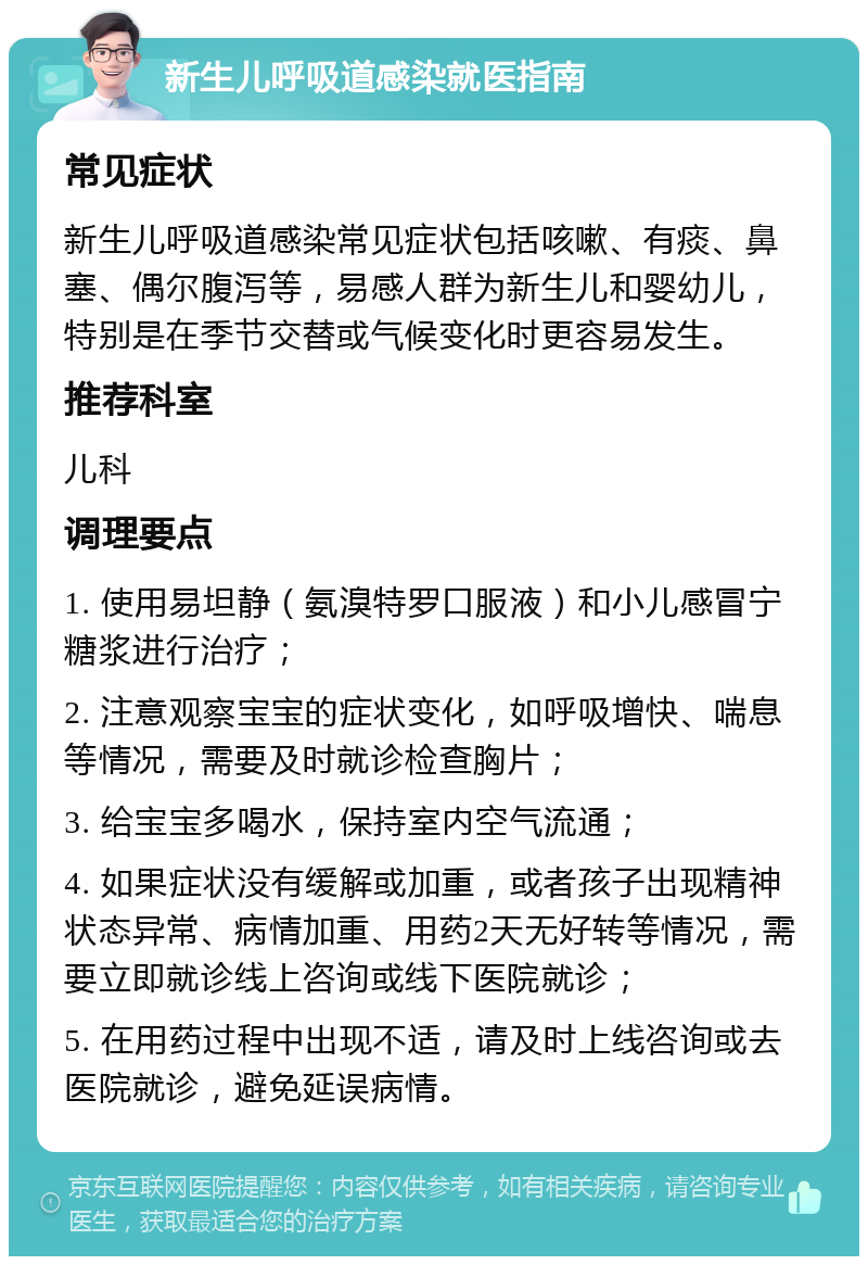 新生儿呼吸道感染就医指南 常见症状 新生儿呼吸道感染常见症状包括咳嗽、有痰、鼻塞、偶尔腹泻等，易感人群为新生儿和婴幼儿，特别是在季节交替或气候变化时更容易发生。 推荐科室 儿科 调理要点 1. 使用易坦静（氨溴特罗口服液）和小儿感冒宁糖浆进行治疗； 2. 注意观察宝宝的症状变化，如呼吸增快、喘息等情况，需要及时就诊检查胸片； 3. 给宝宝多喝水，保持室内空气流通； 4. 如果症状没有缓解或加重，或者孩子出现精神状态异常、病情加重、用药2天无好转等情况，需要立即就诊线上咨询或线下医院就诊； 5. 在用药过程中出现不适，请及时上线咨询或去医院就诊，避免延误病情。