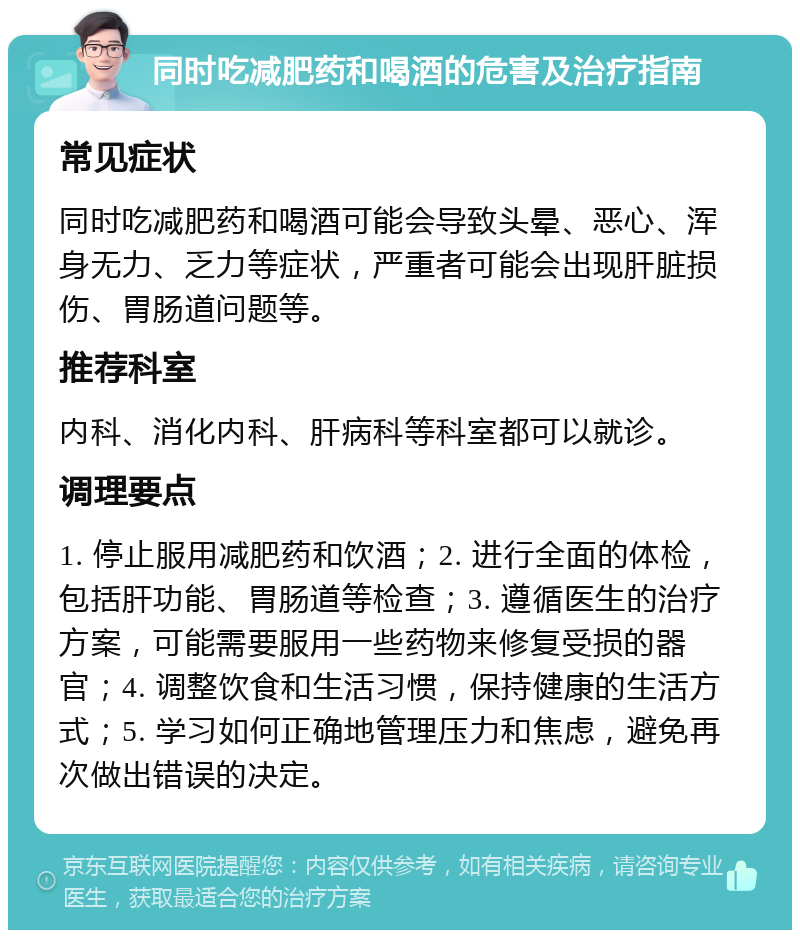 同时吃减肥药和喝酒的危害及治疗指南 常见症状 同时吃减肥药和喝酒可能会导致头晕、恶心、浑身无力、乏力等症状，严重者可能会出现肝脏损伤、胃肠道问题等。 推荐科室 内科、消化内科、肝病科等科室都可以就诊。 调理要点 1. 停止服用减肥药和饮酒；2. 进行全面的体检，包括肝功能、胃肠道等检查；3. 遵循医生的治疗方案，可能需要服用一些药物来修复受损的器官；4. 调整饮食和生活习惯，保持健康的生活方式；5. 学习如何正确地管理压力和焦虑，避免再次做出错误的决定。