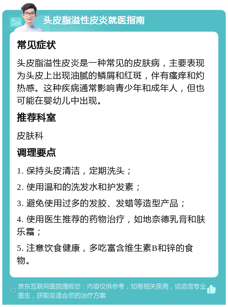 头皮脂溢性皮炎就医指南 常见症状 头皮脂溢性皮炎是一种常见的皮肤病，主要表现为头皮上出现油腻的鳞屑和红斑，伴有瘙痒和灼热感。这种疾病通常影响青少年和成年人，但也可能在婴幼儿中出现。 推荐科室 皮肤科 调理要点 1. 保持头皮清洁，定期洗头； 2. 使用温和的洗发水和护发素； 3. 避免使用过多的发胶、发蜡等造型产品； 4. 使用医生推荐的药物治疗，如地奈德乳膏和肤乐霜； 5. 注意饮食健康，多吃富含维生素B和锌的食物。