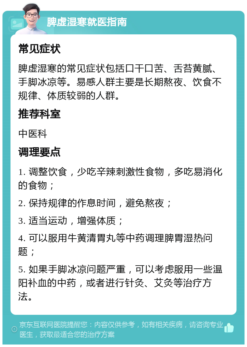 脾虚湿寒就医指南 常见症状 脾虚湿寒的常见症状包括口干口苦、舌苔黄腻、手脚冰凉等。易感人群主要是长期熬夜、饮食不规律、体质较弱的人群。 推荐科室 中医科 调理要点 1. 调整饮食，少吃辛辣刺激性食物，多吃易消化的食物； 2. 保持规律的作息时间，避免熬夜； 3. 适当运动，增强体质； 4. 可以服用牛黄清胃丸等中药调理脾胃湿热问题； 5. 如果手脚冰凉问题严重，可以考虑服用一些温阳补血的中药，或者进行针灸、艾灸等治疗方法。