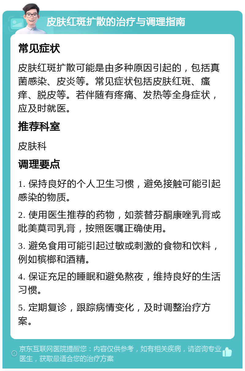 皮肤红斑扩散的治疗与调理指南 常见症状 皮肤红斑扩散可能是由多种原因引起的，包括真菌感染、皮炎等。常见症状包括皮肤红斑、瘙痒、脱皮等。若伴随有疼痛、发热等全身症状，应及时就医。 推荐科室 皮肤科 调理要点 1. 保持良好的个人卫生习惯，避免接触可能引起感染的物质。 2. 使用医生推荐的药物，如萘替芬酮康唑乳膏或吡美莫司乳膏，按照医嘱正确使用。 3. 避免食用可能引起过敏或刺激的食物和饮料，例如槟榔和酒精。 4. 保证充足的睡眠和避免熬夜，维持良好的生活习惯。 5. 定期复诊，跟踪病情变化，及时调整治疗方案。