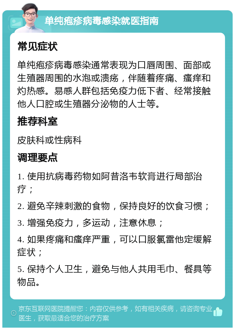 单纯疱疹病毒感染就医指南 常见症状 单纯疱疹病毒感染通常表现为口唇周围、面部或生殖器周围的水泡或溃疡，伴随着疼痛、瘙痒和灼热感。易感人群包括免疫力低下者、经常接触他人口腔或生殖器分泌物的人士等。 推荐科室 皮肤科或性病科 调理要点 1. 使用抗病毒药物如阿昔洛韦软膏进行局部治疗； 2. 避免辛辣刺激的食物，保持良好的饮食习惯； 3. 增强免疫力，多运动，注意休息； 4. 如果疼痛和瘙痒严重，可以口服氯雷他定缓解症状； 5. 保持个人卫生，避免与他人共用毛巾、餐具等物品。