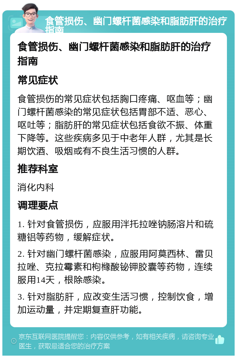 食管损伤、幽门螺杆菌感染和脂肪肝的治疗指南 食管损伤、幽门螺杆菌感染和脂肪肝的治疗指南 常见症状 食管损伤的常见症状包括胸口疼痛、呕血等；幽门螺杆菌感染的常见症状包括胃部不适、恶心、呕吐等；脂肪肝的常见症状包括食欲不振、体重下降等。这些疾病多见于中老年人群，尤其是长期饮酒、吸烟或有不良生活习惯的人群。 推荐科室 消化内科 调理要点 1. 针对食管损伤，应服用泮托拉唑钠肠溶片和硫糖铝等药物，缓解症状。 2. 针对幽门螺杆菌感染，应服用阿莫西林、雷贝拉唑、克拉霉素和枸橼酸铋钾胶囊等药物，连续服用14天，根除感染。 3. 针对脂肪肝，应改变生活习惯，控制饮食，增加运动量，并定期复查肝功能。