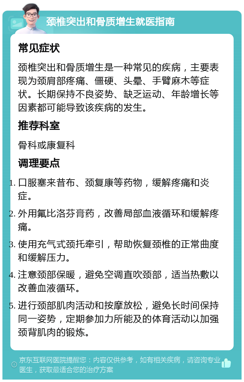 颈椎突出和骨质增生就医指南 常见症状 颈椎突出和骨质增生是一种常见的疾病，主要表现为颈肩部疼痛、僵硬、头晕、手臂麻木等症状。长期保持不良姿势、缺乏运动、年龄增长等因素都可能导致该疾病的发生。 推荐科室 骨科或康复科 调理要点 口服塞来昔布、颈复康等药物，缓解疼痛和炎症。 外用氟比洛芬膏药，改善局部血液循环和缓解疼痛。 使用充气式颈托牵引，帮助恢复颈椎的正常曲度和缓解压力。 注意颈部保暖，避免空调直吹颈部，适当热敷以改善血液循环。 进行颈部肌肉活动和按摩放松，避免长时间保持同一姿势，定期参加力所能及的体育活动以加强颈背肌肉的锻炼。