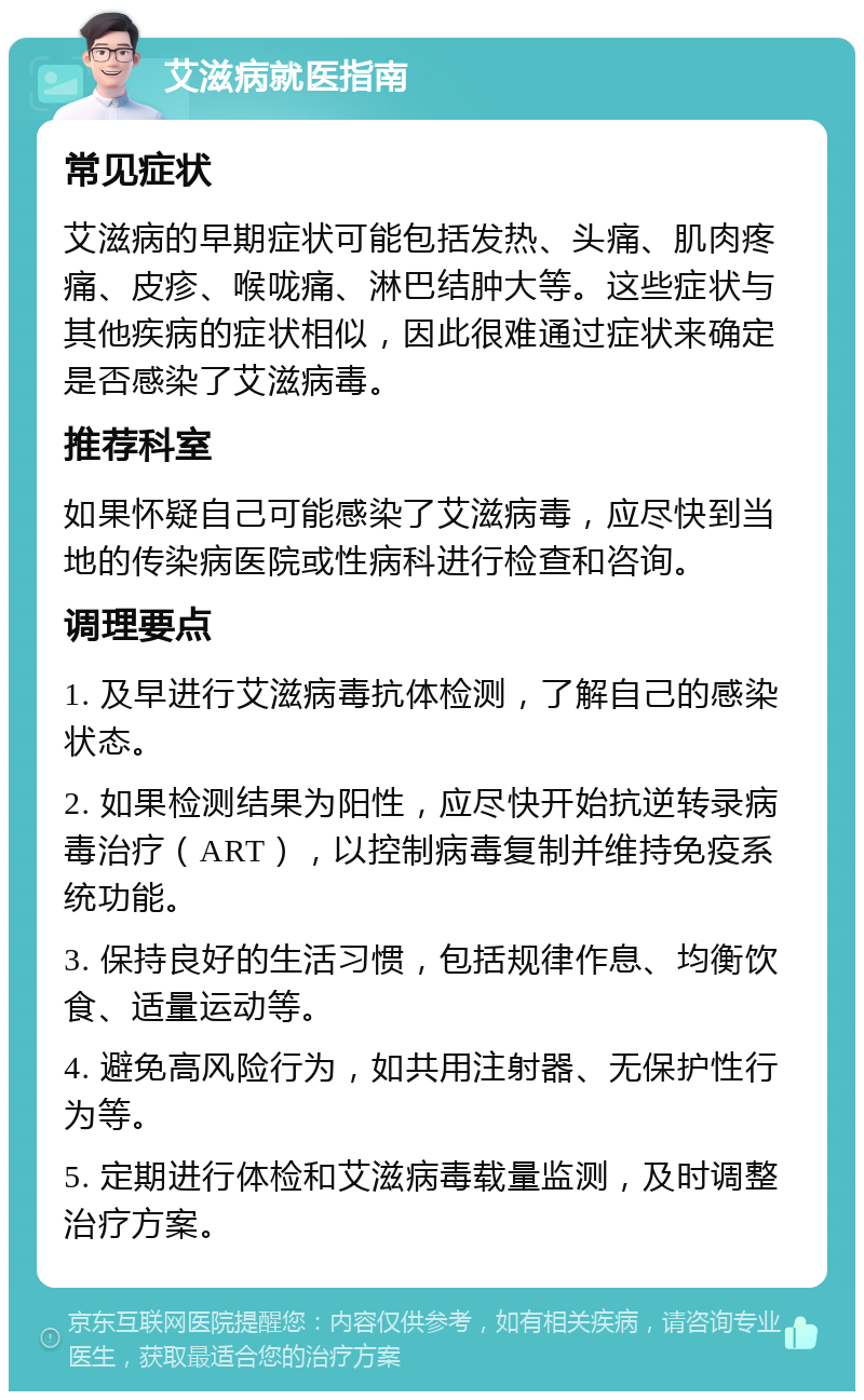 艾滋病就医指南 常见症状 艾滋病的早期症状可能包括发热、头痛、肌肉疼痛、皮疹、喉咙痛、淋巴结肿大等。这些症状与其他疾病的症状相似，因此很难通过症状来确定是否感染了艾滋病毒。 推荐科室 如果怀疑自己可能感染了艾滋病毒，应尽快到当地的传染病医院或性病科进行检查和咨询。 调理要点 1. 及早进行艾滋病毒抗体检测，了解自己的感染状态。 2. 如果检测结果为阳性，应尽快开始抗逆转录病毒治疗（ART），以控制病毒复制并维持免疫系统功能。 3. 保持良好的生活习惯，包括规律作息、均衡饮食、适量运动等。 4. 避免高风险行为，如共用注射器、无保护性行为等。 5. 定期进行体检和艾滋病毒载量监测，及时调整治疗方案。