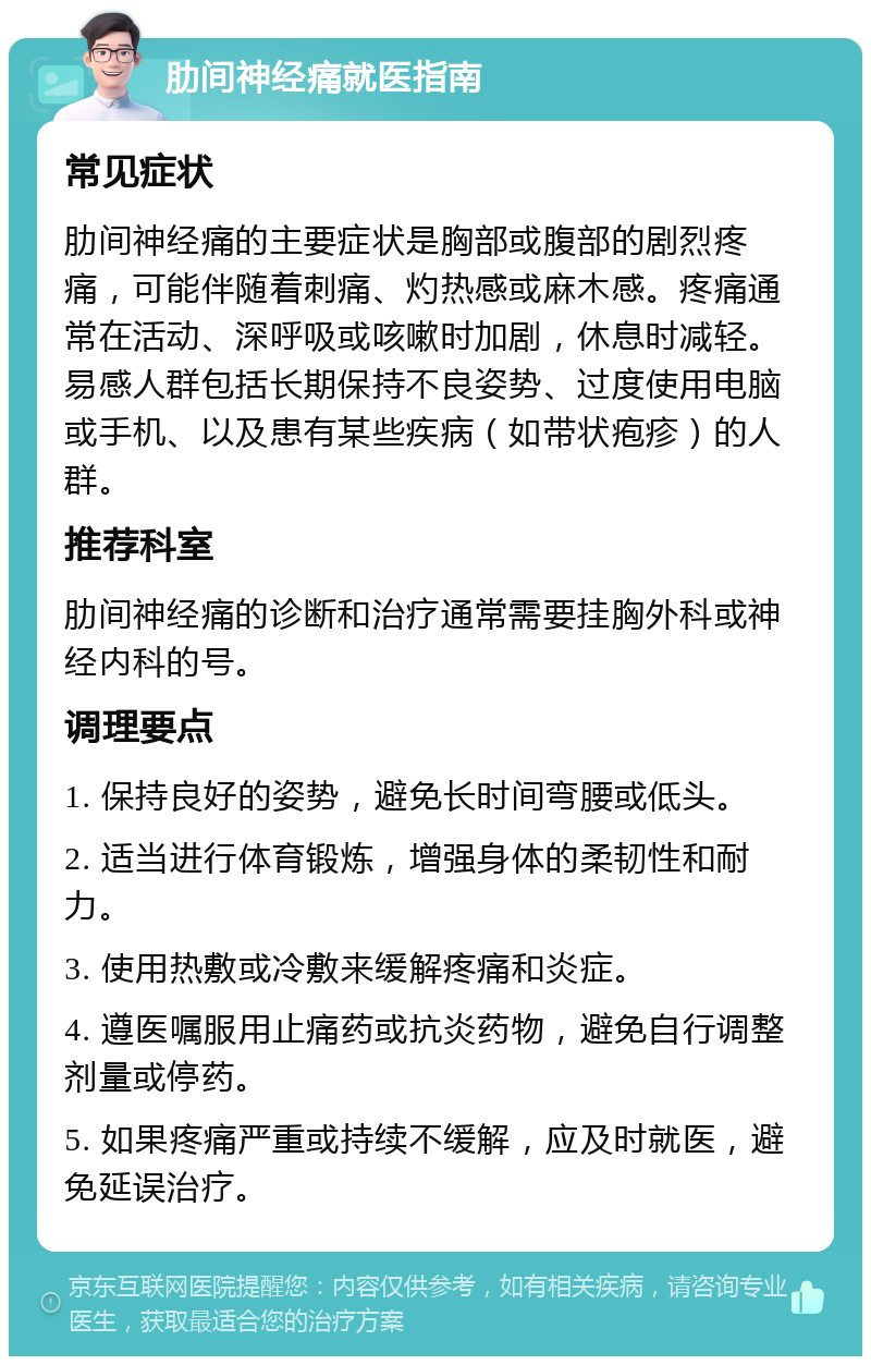 肋间神经痛就医指南 常见症状 肋间神经痛的主要症状是胸部或腹部的剧烈疼痛，可能伴随着刺痛、灼热感或麻木感。疼痛通常在活动、深呼吸或咳嗽时加剧，休息时减轻。易感人群包括长期保持不良姿势、过度使用电脑或手机、以及患有某些疾病（如带状疱疹）的人群。 推荐科室 肋间神经痛的诊断和治疗通常需要挂胸外科或神经内科的号。 调理要点 1. 保持良好的姿势，避免长时间弯腰或低头。 2. 适当进行体育锻炼，增强身体的柔韧性和耐力。 3. 使用热敷或冷敷来缓解疼痛和炎症。 4. 遵医嘱服用止痛药或抗炎药物，避免自行调整剂量或停药。 5. 如果疼痛严重或持续不缓解，应及时就医，避免延误治疗。