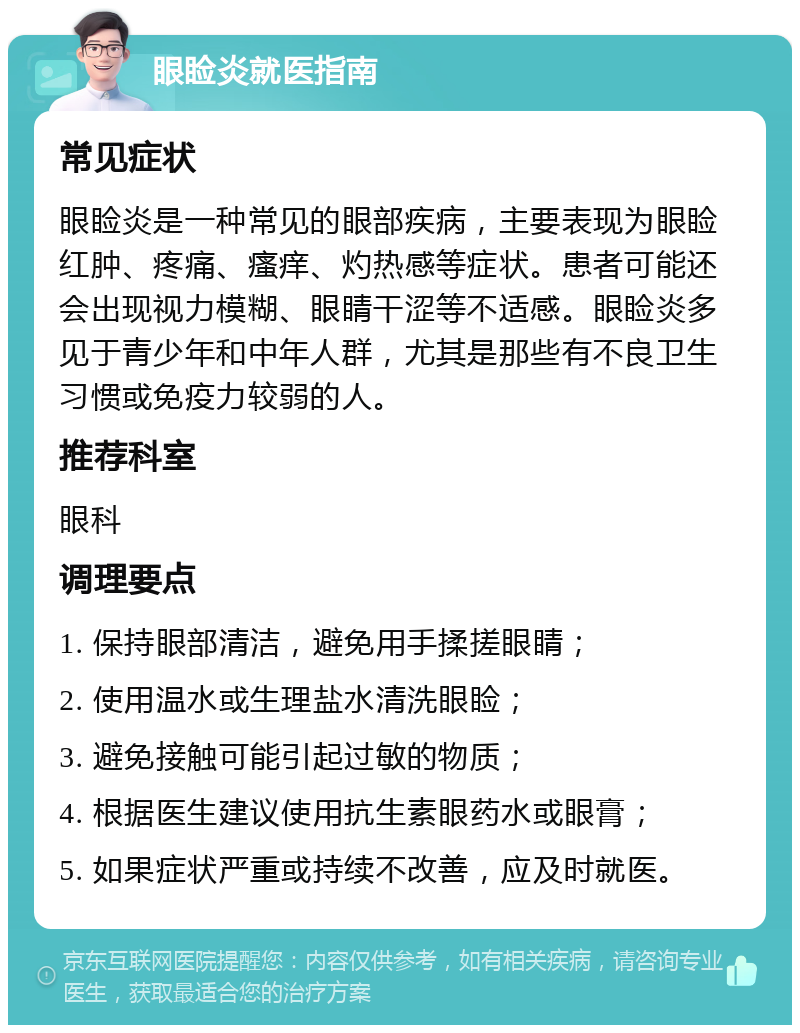 眼睑炎就医指南 常见症状 眼睑炎是一种常见的眼部疾病，主要表现为眼睑红肿、疼痛、瘙痒、灼热感等症状。患者可能还会出现视力模糊、眼睛干涩等不适感。眼睑炎多见于青少年和中年人群，尤其是那些有不良卫生习惯或免疫力较弱的人。 推荐科室 眼科 调理要点 1. 保持眼部清洁，避免用手揉搓眼睛； 2. 使用温水或生理盐水清洗眼睑； 3. 避免接触可能引起过敏的物质； 4. 根据医生建议使用抗生素眼药水或眼膏； 5. 如果症状严重或持续不改善，应及时就医。