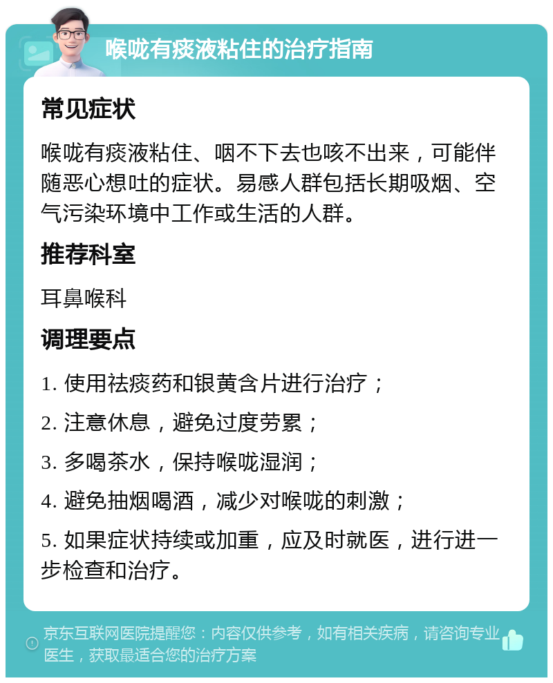 喉咙有痰液粘住的治疗指南 常见症状 喉咙有痰液粘住、咽不下去也咳不出来，可能伴随恶心想吐的症状。易感人群包括长期吸烟、空气污染环境中工作或生活的人群。 推荐科室 耳鼻喉科 调理要点 1. 使用祛痰药和银黄含片进行治疗； 2. 注意休息，避免过度劳累； 3. 多喝茶水，保持喉咙湿润； 4. 避免抽烟喝酒，减少对喉咙的刺激； 5. 如果症状持续或加重，应及时就医，进行进一步检查和治疗。