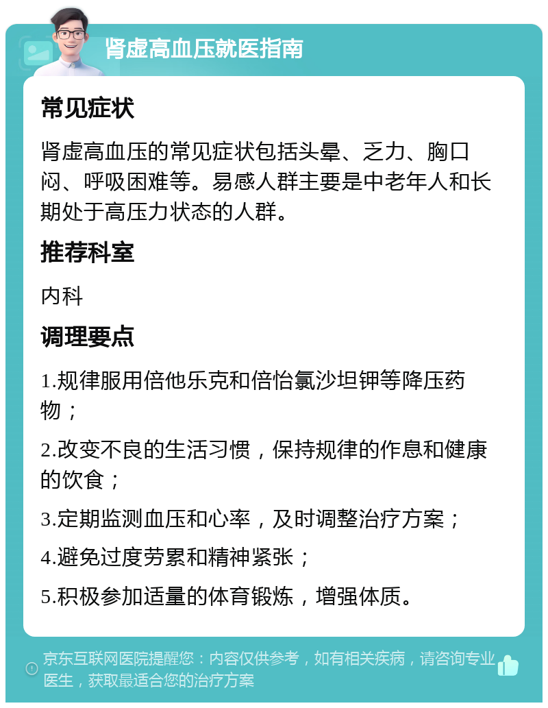 肾虚高血压就医指南 常见症状 肾虚高血压的常见症状包括头晕、乏力、胸口闷、呼吸困难等。易感人群主要是中老年人和长期处于高压力状态的人群。 推荐科室 内科 调理要点 1.规律服用倍他乐克和倍怡氯沙坦钾等降压药物； 2.改变不良的生活习惯，保持规律的作息和健康的饮食； 3.定期监测血压和心率，及时调整治疗方案； 4.避免过度劳累和精神紧张； 5.积极参加适量的体育锻炼，增强体质。