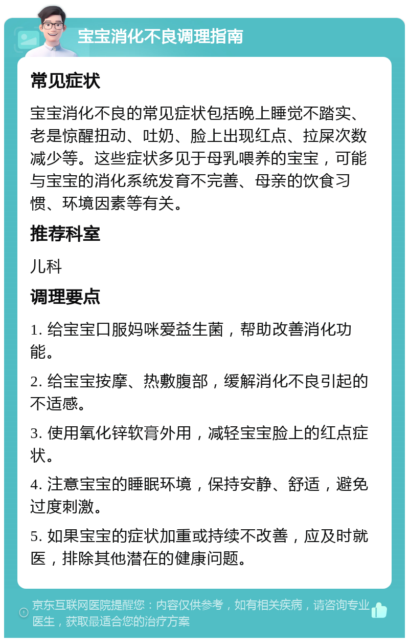 宝宝消化不良调理指南 常见症状 宝宝消化不良的常见症状包括晚上睡觉不踏实、老是惊醒扭动、吐奶、脸上出现红点、拉屎次数减少等。这些症状多见于母乳喂养的宝宝，可能与宝宝的消化系统发育不完善、母亲的饮食习惯、环境因素等有关。 推荐科室 儿科 调理要点 1. 给宝宝口服妈咪爱益生菌，帮助改善消化功能。 2. 给宝宝按摩、热敷腹部，缓解消化不良引起的不适感。 3. 使用氧化锌软膏外用，减轻宝宝脸上的红点症状。 4. 注意宝宝的睡眠环境，保持安静、舒适，避免过度刺激。 5. 如果宝宝的症状加重或持续不改善，应及时就医，排除其他潜在的健康问题。