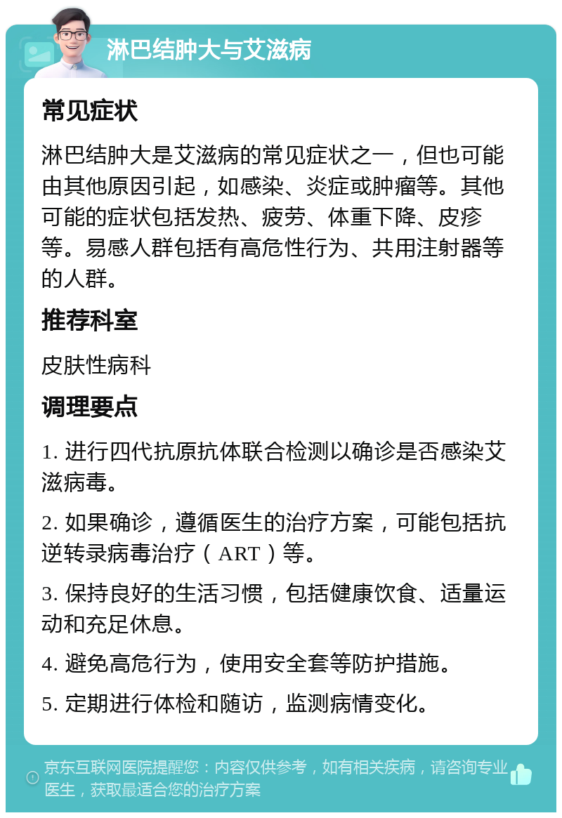 淋巴结肿大与艾滋病 常见症状 淋巴结肿大是艾滋病的常见症状之一，但也可能由其他原因引起，如感染、炎症或肿瘤等。其他可能的症状包括发热、疲劳、体重下降、皮疹等。易感人群包括有高危性行为、共用注射器等的人群。 推荐科室 皮肤性病科 调理要点 1. 进行四代抗原抗体联合检测以确诊是否感染艾滋病毒。 2. 如果确诊，遵循医生的治疗方案，可能包括抗逆转录病毒治疗（ART）等。 3. 保持良好的生活习惯，包括健康饮食、适量运动和充足休息。 4. 避免高危行为，使用安全套等防护措施。 5. 定期进行体检和随访，监测病情变化。