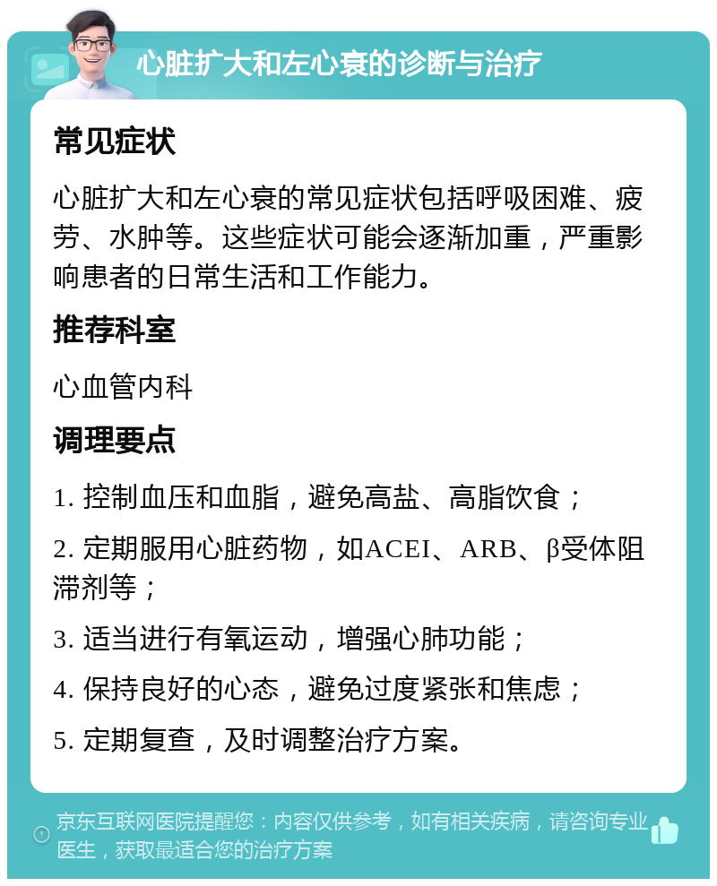 心脏扩大和左心衰的诊断与治疗 常见症状 心脏扩大和左心衰的常见症状包括呼吸困难、疲劳、水肿等。这些症状可能会逐渐加重，严重影响患者的日常生活和工作能力。 推荐科室 心血管内科 调理要点 1. 控制血压和血脂，避免高盐、高脂饮食； 2. 定期服用心脏药物，如ACEI、ARB、β受体阻滞剂等； 3. 适当进行有氧运动，增强心肺功能； 4. 保持良好的心态，避免过度紧张和焦虑； 5. 定期复查，及时调整治疗方案。