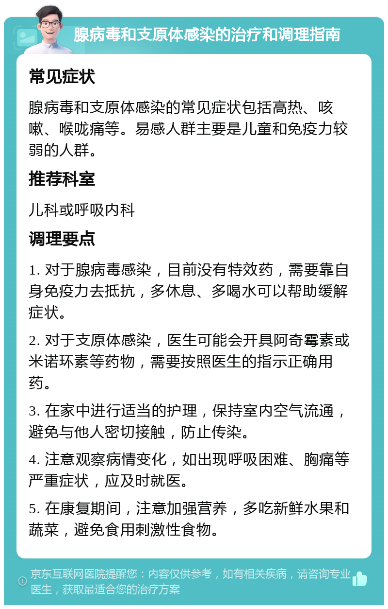 腺病毒和支原体感染的治疗和调理指南 常见症状 腺病毒和支原体感染的常见症状包括高热、咳嗽、喉咙痛等。易感人群主要是儿童和免疫力较弱的人群。 推荐科室 儿科或呼吸内科 调理要点 1. 对于腺病毒感染，目前没有特效药，需要靠自身免疫力去抵抗，多休息、多喝水可以帮助缓解症状。 2. 对于支原体感染，医生可能会开具阿奇霉素或米诺环素等药物，需要按照医生的指示正确用药。 3. 在家中进行适当的护理，保持室内空气流通，避免与他人密切接触，防止传染。 4. 注意观察病情变化，如出现呼吸困难、胸痛等严重症状，应及时就医。 5. 在康复期间，注意加强营养，多吃新鲜水果和蔬菜，避免食用刺激性食物。