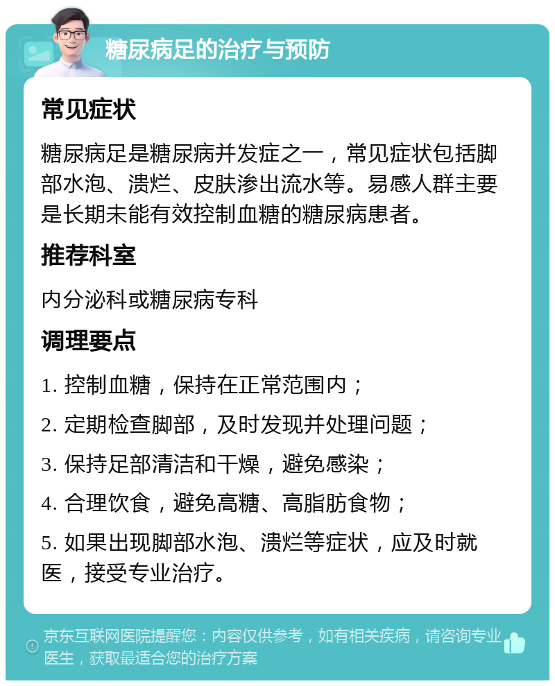 糖尿病足的治疗与预防 常见症状 糖尿病足是糖尿病并发症之一，常见症状包括脚部水泡、溃烂、皮肤渗出流水等。易感人群主要是长期未能有效控制血糖的糖尿病患者。 推荐科室 内分泌科或糖尿病专科 调理要点 1. 控制血糖，保持在正常范围内； 2. 定期检查脚部，及时发现并处理问题； 3. 保持足部清洁和干燥，避免感染； 4. 合理饮食，避免高糖、高脂肪食物； 5. 如果出现脚部水泡、溃烂等症状，应及时就医，接受专业治疗。