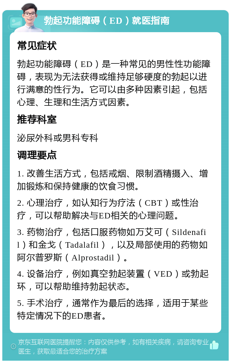 勃起功能障碍（ED）就医指南 常见症状 勃起功能障碍（ED）是一种常见的男性性功能障碍，表现为无法获得或维持足够硬度的勃起以进行满意的性行为。它可以由多种因素引起，包括心理、生理和生活方式因素。 推荐科室 泌尿外科或男科专科 调理要点 1. 改善生活方式，包括戒烟、限制酒精摄入、增加锻炼和保持健康的饮食习惯。 2. 心理治疗，如认知行为疗法（CBT）或性治疗，可以帮助解决与ED相关的心理问题。 3. 药物治疗，包括口服药物如万艾可（Sildenafil）和金戈（Tadalafil），以及局部使用的药物如阿尔普罗斯（Alprostadil）。 4. 设备治疗，例如真空勃起装置（VED）或勃起环，可以帮助维持勃起状态。 5. 手术治疗，通常作为最后的选择，适用于某些特定情况下的ED患者。