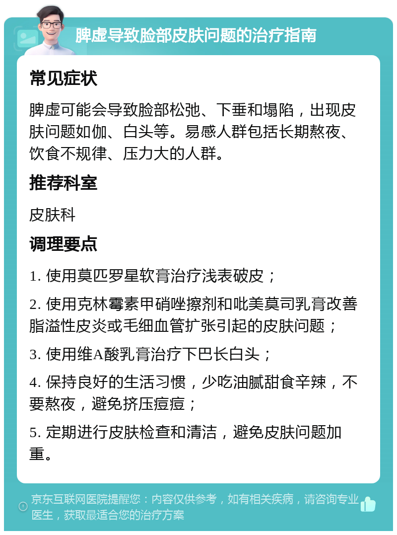 脾虚导致脸部皮肤问题的治疗指南 常见症状 脾虚可能会导致脸部松弛、下垂和塌陷，出现皮肤问题如伽、白头等。易感人群包括长期熬夜、饮食不规律、压力大的人群。 推荐科室 皮肤科 调理要点 1. 使用莫匹罗星软膏治疗浅表破皮； 2. 使用克林霉素甲硝唑擦剂和吡美莫司乳膏改善脂溢性皮炎或毛细血管扩张引起的皮肤问题； 3. 使用维A酸乳膏治疗下巴长白头； 4. 保持良好的生活习惯，少吃油腻甜食辛辣，不要熬夜，避免挤压痘痘； 5. 定期进行皮肤检查和清洁，避免皮肤问题加重。