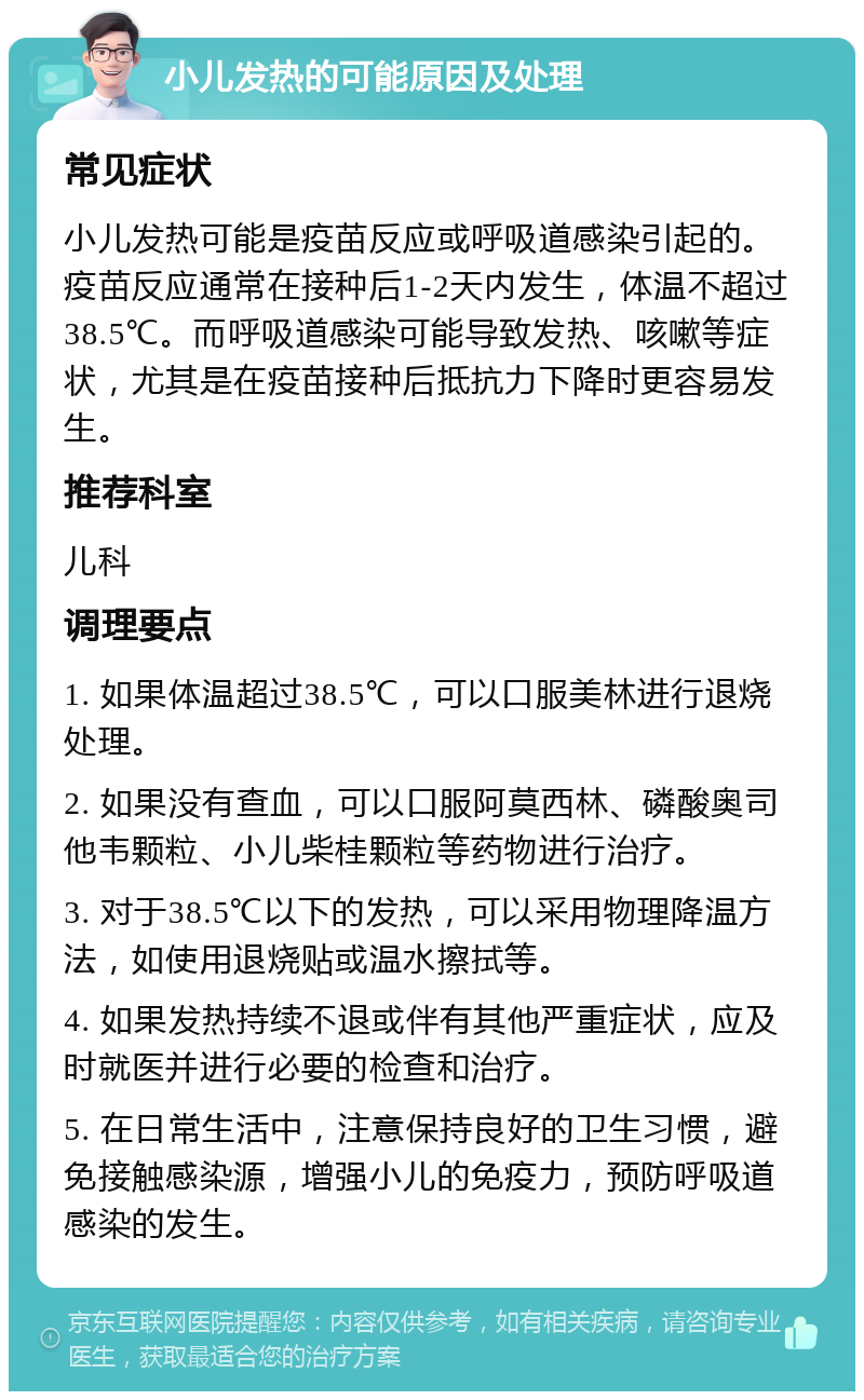 小儿发热的可能原因及处理 常见症状 小儿发热可能是疫苗反应或呼吸道感染引起的。疫苗反应通常在接种后1-2天内发生，体温不超过38.5℃。而呼吸道感染可能导致发热、咳嗽等症状，尤其是在疫苗接种后抵抗力下降时更容易发生。 推荐科室 儿科 调理要点 1. 如果体温超过38.5℃，可以口服美林进行退烧处理。 2. 如果没有查血，可以口服阿莫西林、磷酸奥司他韦颗粒、小儿柴桂颗粒等药物进行治疗。 3. 对于38.5℃以下的发热，可以采用物理降温方法，如使用退烧贴或温水擦拭等。 4. 如果发热持续不退或伴有其他严重症状，应及时就医并进行必要的检查和治疗。 5. 在日常生活中，注意保持良好的卫生习惯，避免接触感染源，增强小儿的免疫力，预防呼吸道感染的发生。