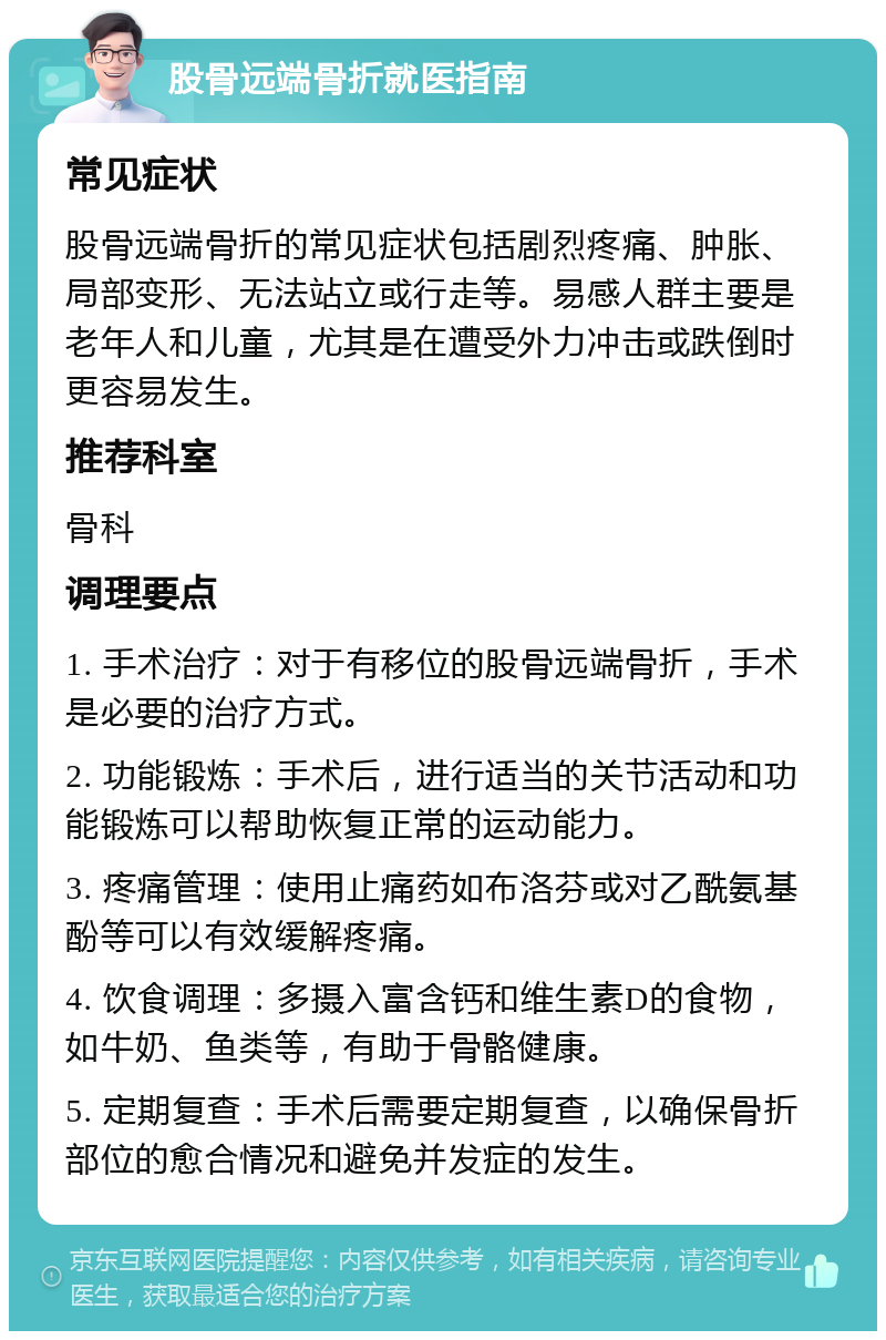 股骨远端骨折就医指南 常见症状 股骨远端骨折的常见症状包括剧烈疼痛、肿胀、局部变形、无法站立或行走等。易感人群主要是老年人和儿童，尤其是在遭受外力冲击或跌倒时更容易发生。 推荐科室 骨科 调理要点 1. 手术治疗：对于有移位的股骨远端骨折，手术是必要的治疗方式。 2. 功能锻炼：手术后，进行适当的关节活动和功能锻炼可以帮助恢复正常的运动能力。 3. 疼痛管理：使用止痛药如布洛芬或对乙酰氨基酚等可以有效缓解疼痛。 4. 饮食调理：多摄入富含钙和维生素D的食物，如牛奶、鱼类等，有助于骨骼健康。 5. 定期复查：手术后需要定期复查，以确保骨折部位的愈合情况和避免并发症的发生。