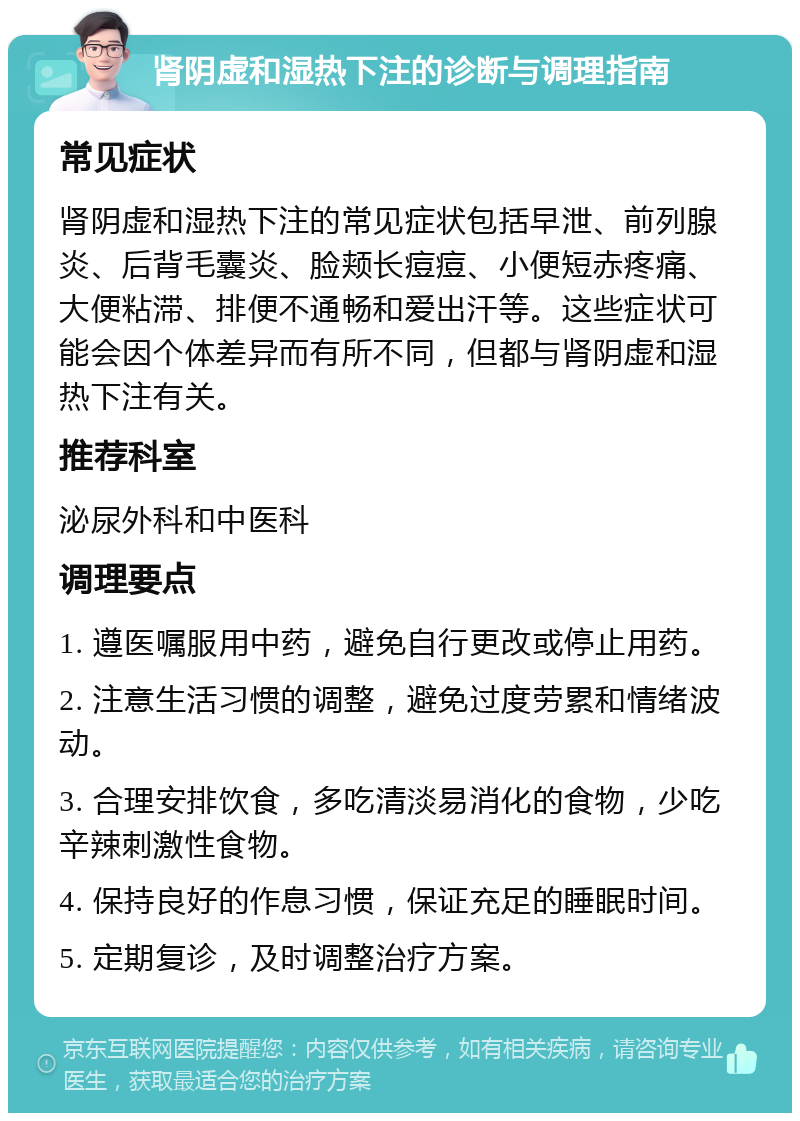 肾阴虚和湿热下注的诊断与调理指南 常见症状 肾阴虚和湿热下注的常见症状包括早泄、前列腺炎、后背毛囊炎、脸颊长痘痘、小便短赤疼痛、大便粘滞、排便不通畅和爱出汗等。这些症状可能会因个体差异而有所不同，但都与肾阴虚和湿热下注有关。 推荐科室 泌尿外科和中医科 调理要点 1. 遵医嘱服用中药，避免自行更改或停止用药。 2. 注意生活习惯的调整，避免过度劳累和情绪波动。 3. 合理安排饮食，多吃清淡易消化的食物，少吃辛辣刺激性食物。 4. 保持良好的作息习惯，保证充足的睡眠时间。 5. 定期复诊，及时调整治疗方案。