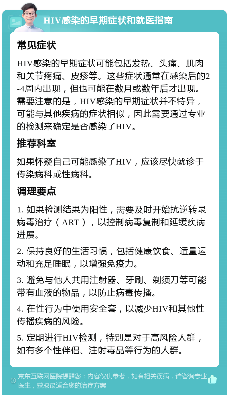 HIV感染的早期症状和就医指南 常见症状 HIV感染的早期症状可能包括发热、头痛、肌肉和关节疼痛、皮疹等。这些症状通常在感染后的2-4周内出现，但也可能在数月或数年后才出现。需要注意的是，HIV感染的早期症状并不特异，可能与其他疾病的症状相似，因此需要通过专业的检测来确定是否感染了HIV。 推荐科室 如果怀疑自己可能感染了HIV，应该尽快就诊于传染病科或性病科。 调理要点 1. 如果检测结果为阳性，需要及时开始抗逆转录病毒治疗（ART），以控制病毒复制和延缓疾病进展。 2. 保持良好的生活习惯，包括健康饮食、适量运动和充足睡眠，以增强免疫力。 3. 避免与他人共用注射器、牙刷、剃须刀等可能带有血液的物品，以防止病毒传播。 4. 在性行为中使用安全套，以减少HIV和其他性传播疾病的风险。 5. 定期进行HIV检测，特别是对于高风险人群，如有多个性伴侣、注射毒品等行为的人群。