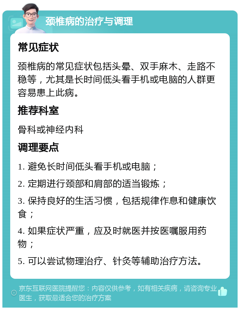 颈椎病的治疗与调理 常见症状 颈椎病的常见症状包括头晕、双手麻木、走路不稳等，尤其是长时间低头看手机或电脑的人群更容易患上此病。 推荐科室 骨科或神经内科 调理要点 1. 避免长时间低头看手机或电脑； 2. 定期进行颈部和肩部的适当锻炼； 3. 保持良好的生活习惯，包括规律作息和健康饮食； 4. 如果症状严重，应及时就医并按医嘱服用药物； 5. 可以尝试物理治疗、针灸等辅助治疗方法。