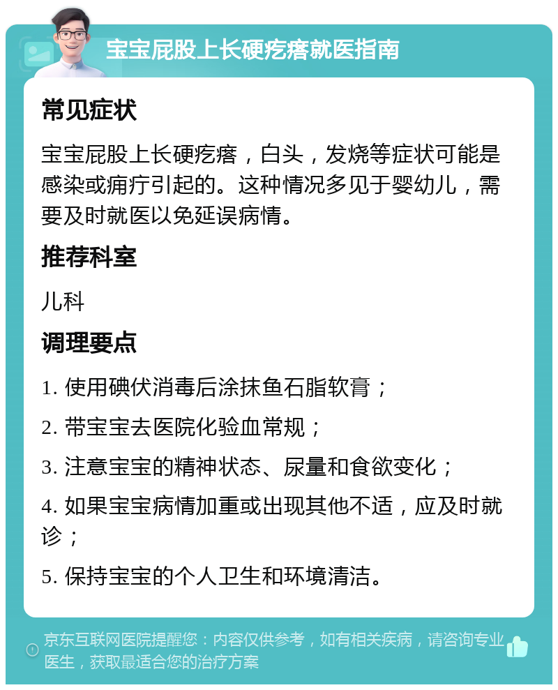 宝宝屁股上长硬疙瘩就医指南 常见症状 宝宝屁股上长硬疙瘩，白头，发烧等症状可能是感染或痈疔引起的。这种情况多见于婴幼儿，需要及时就医以免延误病情。 推荐科室 儿科 调理要点 1. 使用碘伏消毒后涂抹鱼石脂软膏； 2. 带宝宝去医院化验血常规； 3. 注意宝宝的精神状态、尿量和食欲变化； 4. 如果宝宝病情加重或出现其他不适，应及时就诊； 5. 保持宝宝的个人卫生和环境清洁。