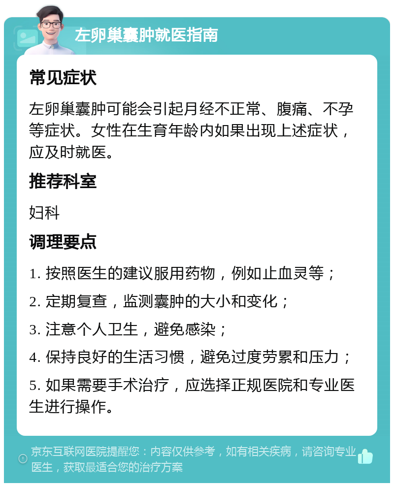 左卵巢囊肿就医指南 常见症状 左卵巢囊肿可能会引起月经不正常、腹痛、不孕等症状。女性在生育年龄内如果出现上述症状，应及时就医。 推荐科室 妇科 调理要点 1. 按照医生的建议服用药物，例如止血灵等； 2. 定期复查，监测囊肿的大小和变化； 3. 注意个人卫生，避免感染； 4. 保持良好的生活习惯，避免过度劳累和压力； 5. 如果需要手术治疗，应选择正规医院和专业医生进行操作。