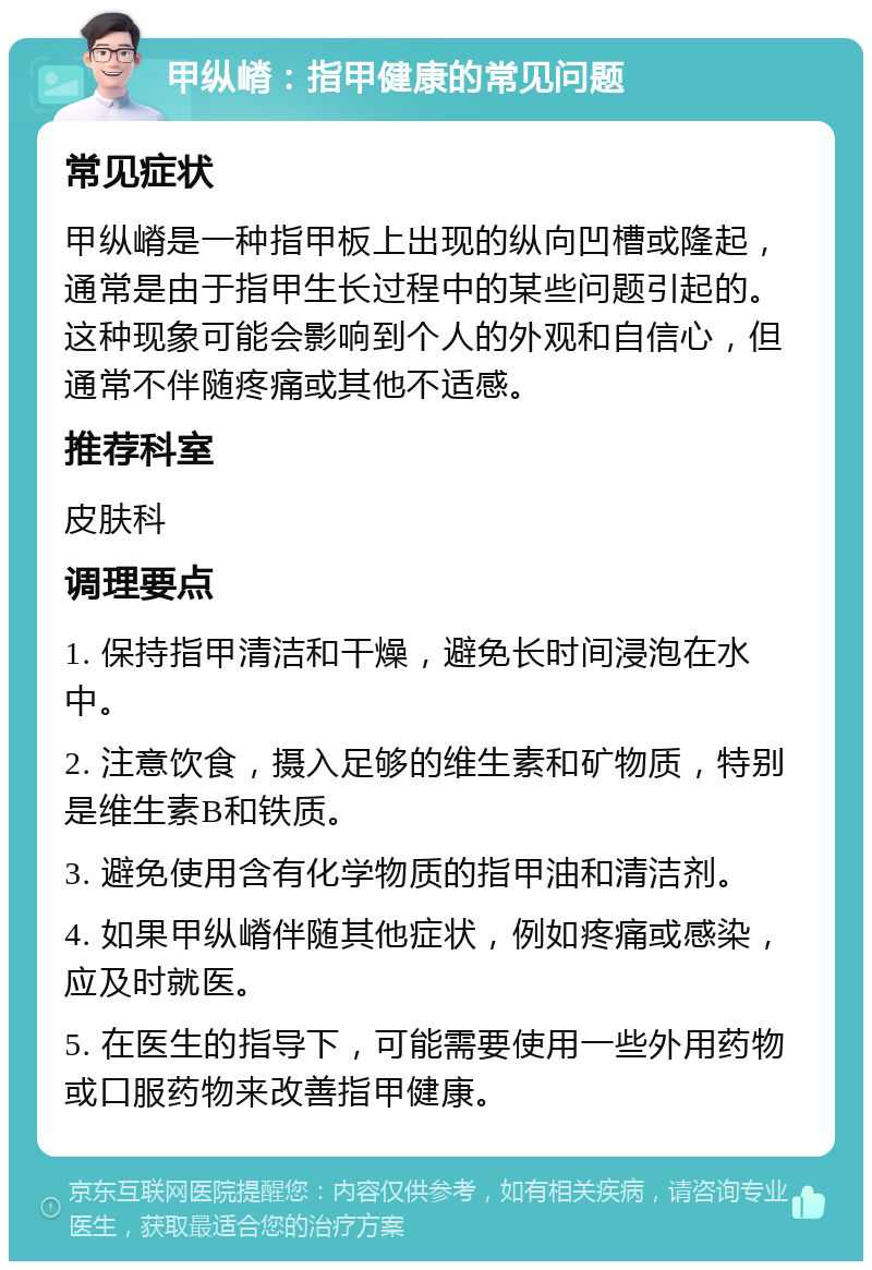 甲纵嵴：指甲健康的常见问题 常见症状 甲纵嵴是一种指甲板上出现的纵向凹槽或隆起，通常是由于指甲生长过程中的某些问题引起的。这种现象可能会影响到个人的外观和自信心，但通常不伴随疼痛或其他不适感。 推荐科室 皮肤科 调理要点 1. 保持指甲清洁和干燥，避免长时间浸泡在水中。 2. 注意饮食，摄入足够的维生素和矿物质，特别是维生素B和铁质。 3. 避免使用含有化学物质的指甲油和清洁剂。 4. 如果甲纵嵴伴随其他症状，例如疼痛或感染，应及时就医。 5. 在医生的指导下，可能需要使用一些外用药物或口服药物来改善指甲健康。