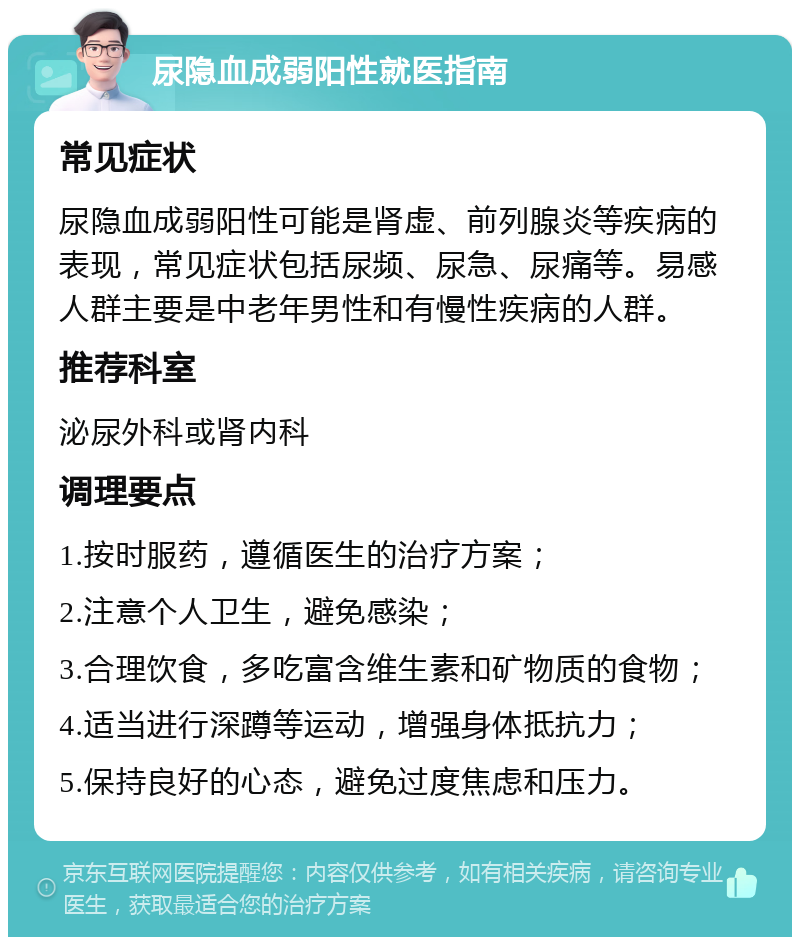 尿隐血成弱阳性就医指南 常见症状 尿隐血成弱阳性可能是肾虚、前列腺炎等疾病的表现，常见症状包括尿频、尿急、尿痛等。易感人群主要是中老年男性和有慢性疾病的人群。 推荐科室 泌尿外科或肾内科 调理要点 1.按时服药，遵循医生的治疗方案； 2.注意个人卫生，避免感染； 3.合理饮食，多吃富含维生素和矿物质的食物； 4.适当进行深蹲等运动，增强身体抵抗力； 5.保持良好的心态，避免过度焦虑和压力。