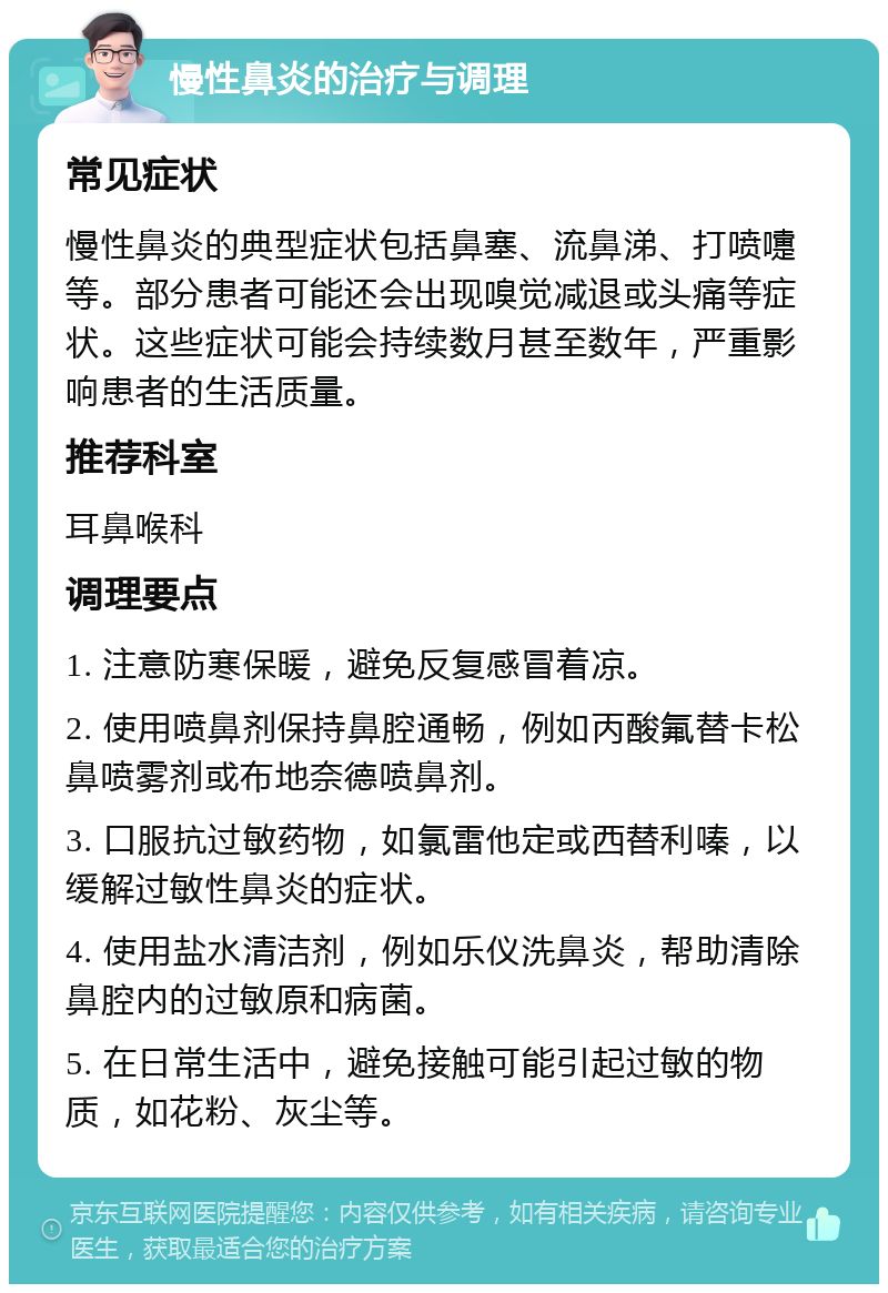 慢性鼻炎的治疗与调理 常见症状 慢性鼻炎的典型症状包括鼻塞、流鼻涕、打喷嚏等。部分患者可能还会出现嗅觉减退或头痛等症状。这些症状可能会持续数月甚至数年，严重影响患者的生活质量。 推荐科室 耳鼻喉科 调理要点 1. 注意防寒保暖，避免反复感冒着凉。 2. 使用喷鼻剂保持鼻腔通畅，例如丙酸氟替卡松鼻喷雾剂或布地奈德喷鼻剂。 3. 口服抗过敏药物，如氯雷他定或西替利嗪，以缓解过敏性鼻炎的症状。 4. 使用盐水清洁剂，例如乐仪洗鼻炎，帮助清除鼻腔内的过敏原和病菌。 5. 在日常生活中，避免接触可能引起过敏的物质，如花粉、灰尘等。