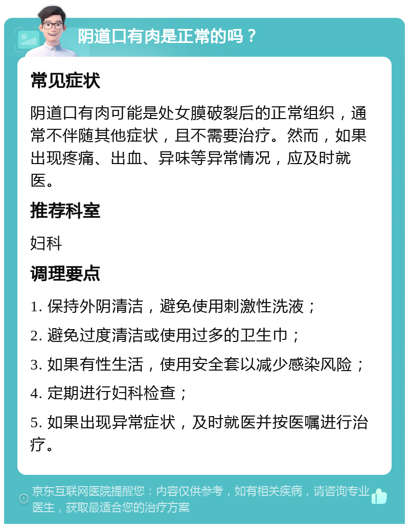 阴道口有肉是正常的吗？ 常见症状 阴道口有肉可能是处女膜破裂后的正常组织，通常不伴随其他症状，且不需要治疗。然而，如果出现疼痛、出血、异味等异常情况，应及时就医。 推荐科室 妇科 调理要点 1. 保持外阴清洁，避免使用刺激性洗液； 2. 避免过度清洁或使用过多的卫生巾； 3. 如果有性生活，使用安全套以减少感染风险； 4. 定期进行妇科检查； 5. 如果出现异常症状，及时就医并按医嘱进行治疗。