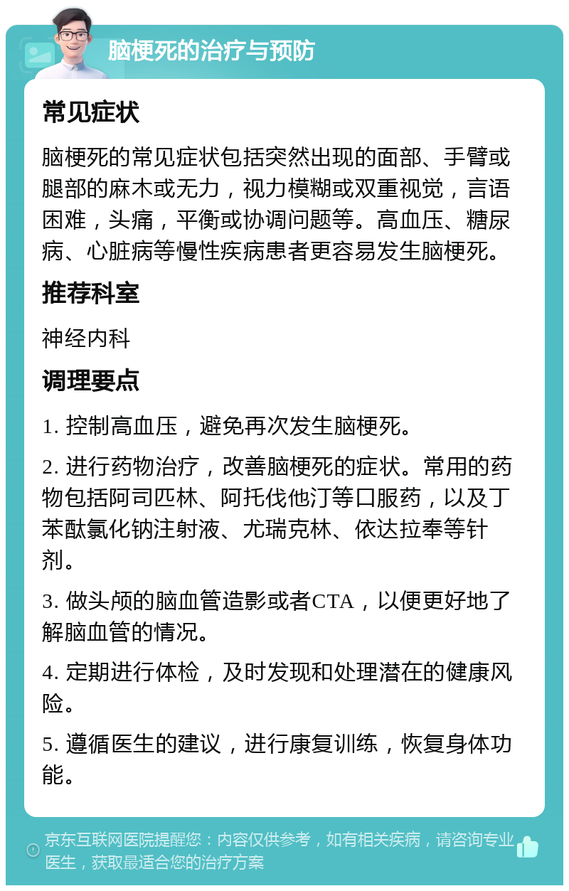 脑梗死的治疗与预防 常见症状 脑梗死的常见症状包括突然出现的面部、手臂或腿部的麻木或无力，视力模糊或双重视觉，言语困难，头痛，平衡或协调问题等。高血压、糖尿病、心脏病等慢性疾病患者更容易发生脑梗死。 推荐科室 神经内科 调理要点 1. 控制高血压，避免再次发生脑梗死。 2. 进行药物治疗，改善脑梗死的症状。常用的药物包括阿司匹林、阿托伐他汀等口服药，以及丁苯酞氯化钠注射液、尤瑞克林、依达拉奉等针剂。 3. 做头颅的脑血管造影或者CTA，以便更好地了解脑血管的情况。 4. 定期进行体检，及时发现和处理潜在的健康风险。 5. 遵循医生的建议，进行康复训练，恢复身体功能。